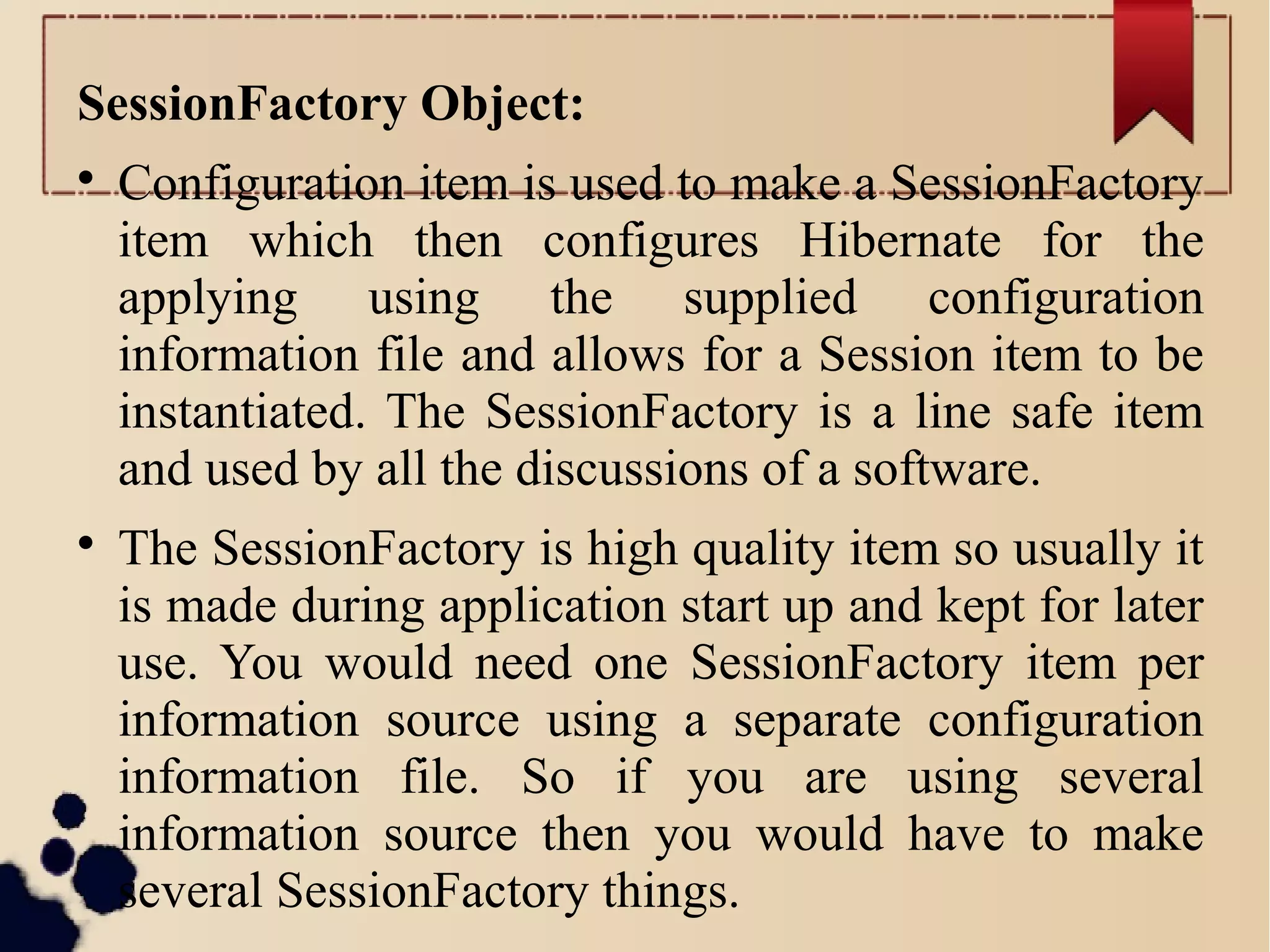 SessionFactory Object:

Configuration item is used to make a SessionFactory
item which then configures Hibernate for the
applying using the supplied configuration
information file and allows for a Session item to be
instantiated. The SessionFactory is a line safe item
and used by all the discussions of a software.

The SessionFactory is high quality item so usually it
is made during application start up and kept for later
use. You would need one SessionFactory item per
information source using a separate configuration
information file. So if you are using several
information source then you would have to make
several SessionFactory things.
 
