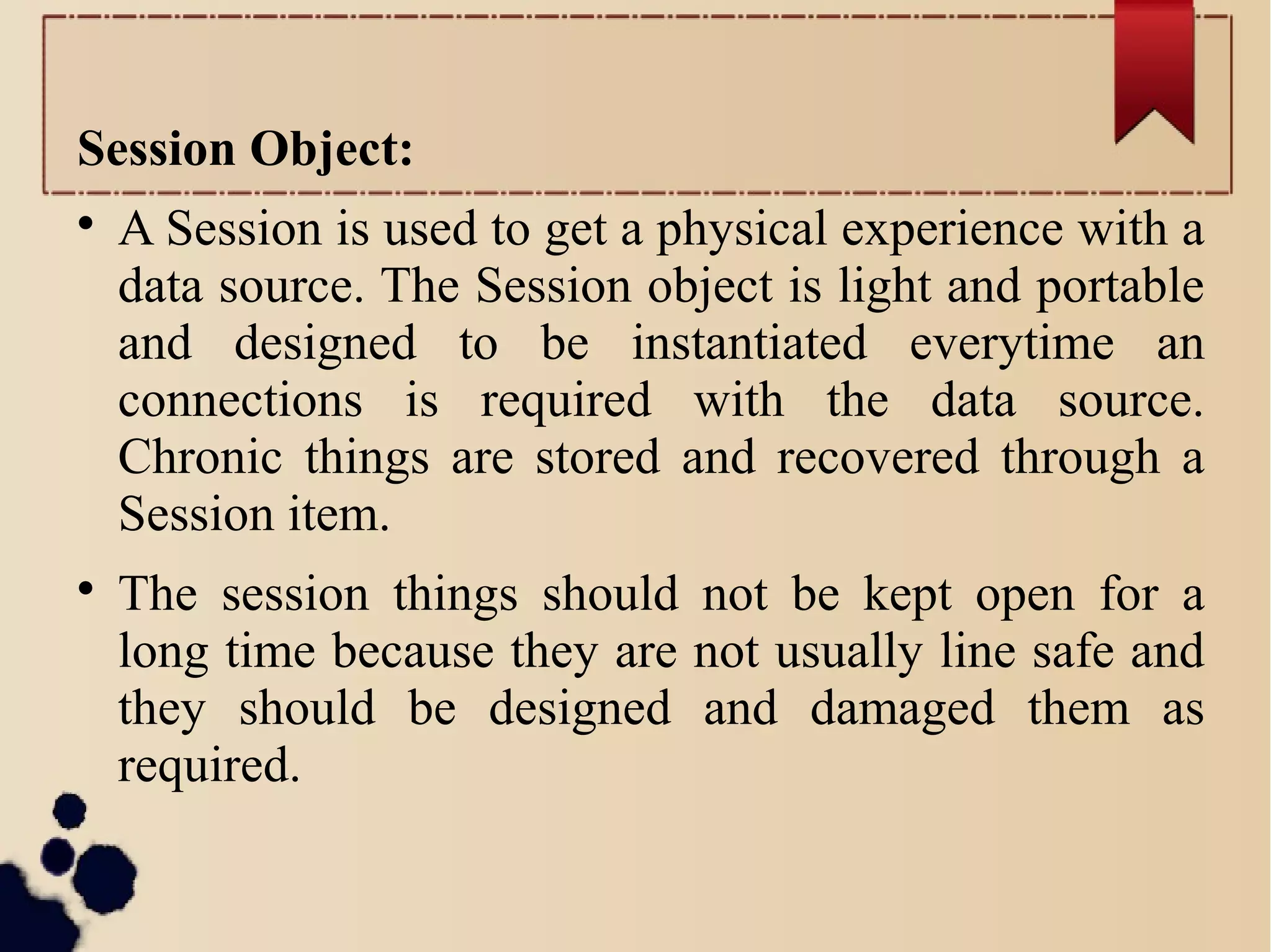 Session Object:

A Session is used to get a physical experience with a
data source. The Session object is light and portable
and designed to be instantiated everytime an
connections is required with the data source.
Chronic things are stored and recovered through a
Session item.

The session things should not be kept open for a
long time because they are not usually line safe and
they should be designed and damaged them as
required.
 