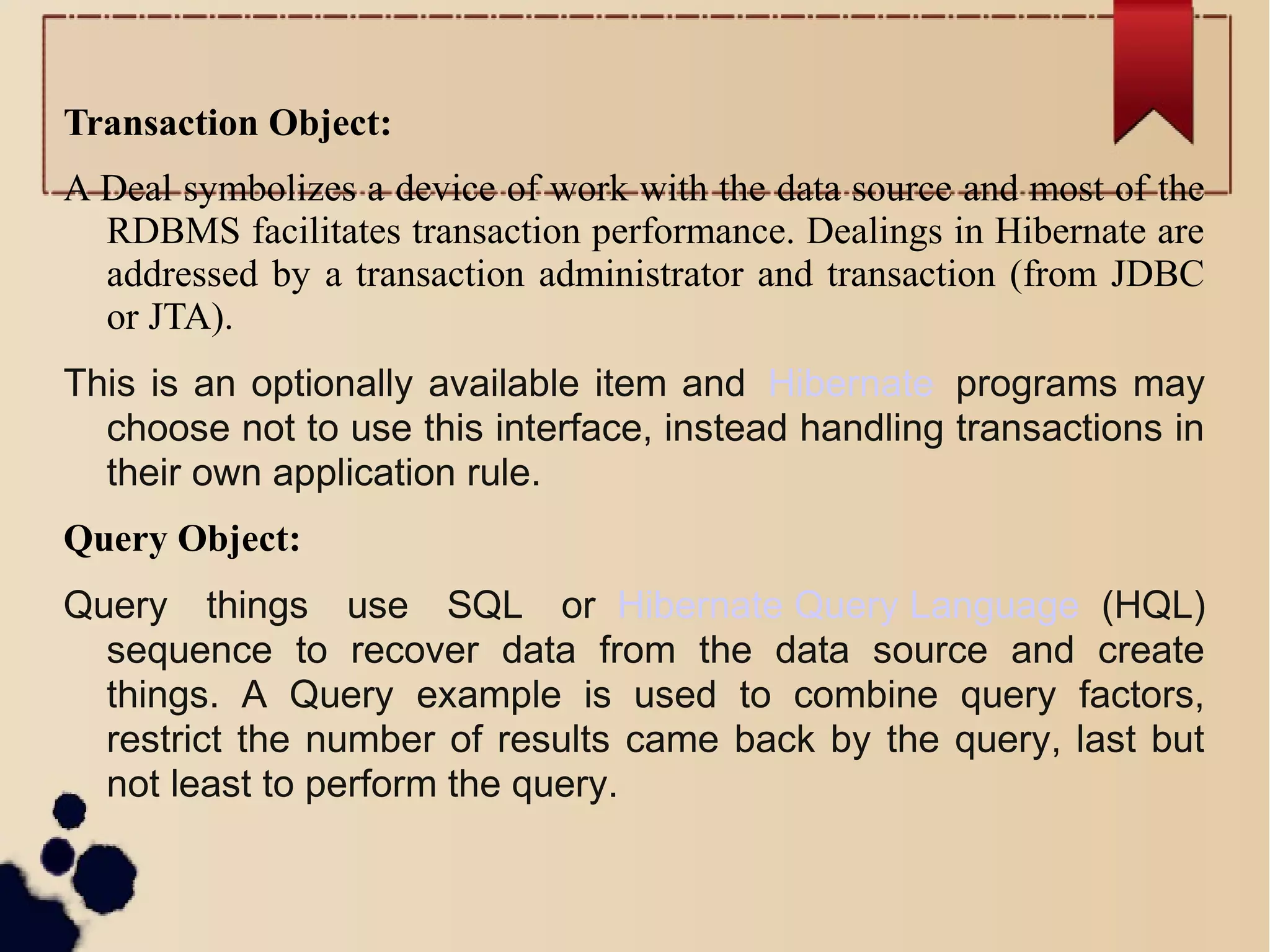 Transaction Object:
A Deal symbolizes a device of work with the data source and most of the
RDBMS facilitates transaction performance. Dealings in Hibernate are
addressed by a transaction administrator and transaction (from JDBC
or JTA).
This is an optionally available item and Hibernate programs may
choose not to use this interface, instead handling transactions in
their own application rule.
Query Object:
Query things use SQL or Hibernate Query Language (HQL)
sequence to recover data from the data source and create
things. A Query example is used to combine query factors,
restrict the number of results came back by the query, last but
not least to perform the query.
 