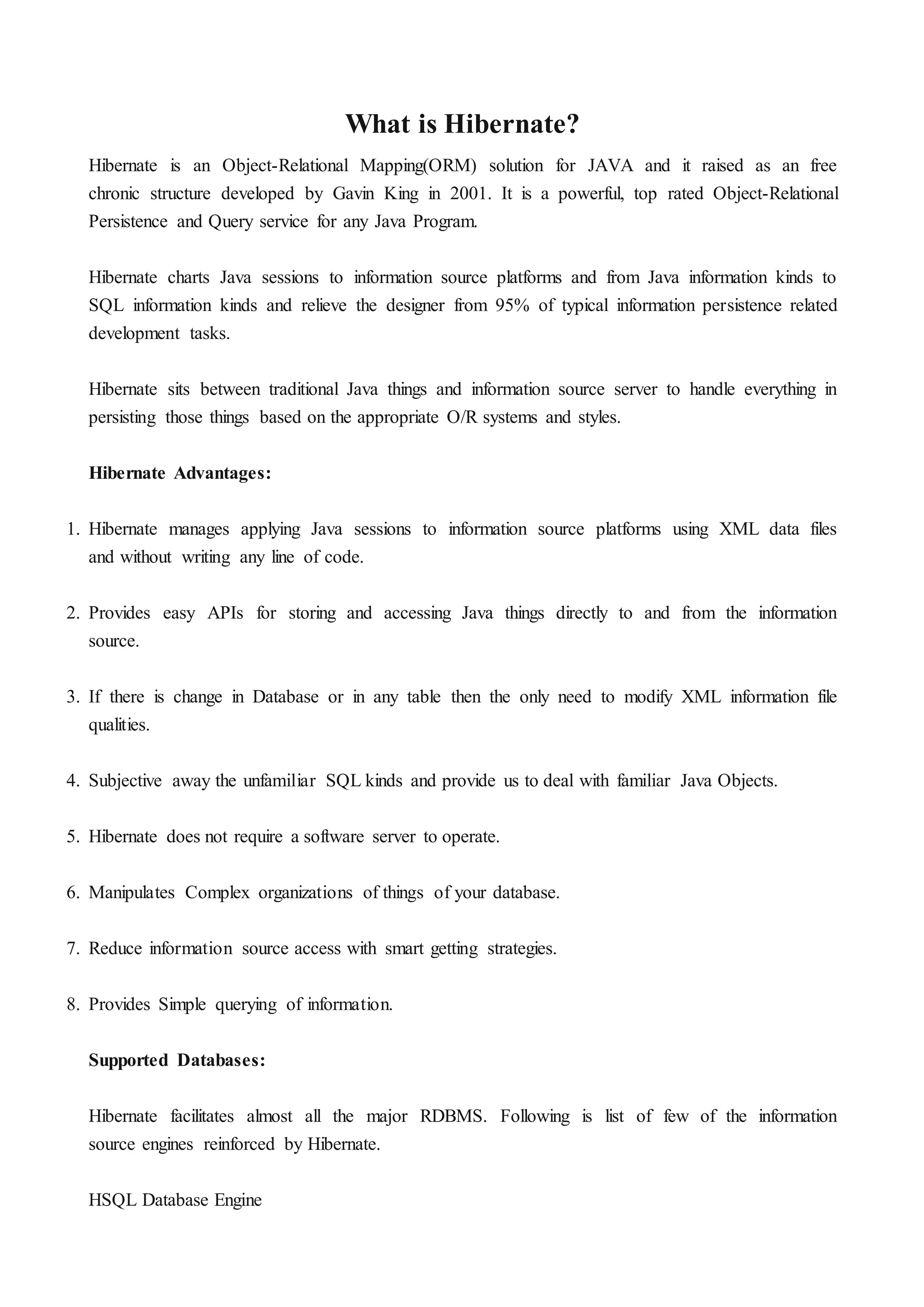 What is Hibernate?
Hibernate is an Object-Relational Mapping(ORM) solution for JAVA and it raised as an free
chronic structure developed by Gavin King in 2001. It is a powerful, top rated Object-Relational
Persistence and Query service for any Java Program.
Hibernate charts Java sessions to information source platforms and from Java information kinds to
SQL information kinds and relieve the designer from 95% of typical information persistence related
development tasks.
Hibernate sits between traditional Java things and information source server to handle everything in
persisting those things based on the appropriate O/R systems and styles.
Hibernate Advantages:
1. Hibernate manages applying Java sessions to information source platforms using XML data files
and without writing any line of code.
2. Provides easy APIs for storing and accessing Java things directly to and from the information
source.
3. If there is change in Database or in any table then the only need to modify XML information file
qualities.
4. Subjective away the unfamiliar SQL kinds and provide us to deal with familiar Java Objects.
5. Hibernate does not require a software server to operate.
6. Manipulates Complex organizations of things of your database.
7. Reduce information source access with smart getting strategies.
8. Provides Simple querying of information.
Supported Databases:
Hibernate facilitates almost all the major RDBMS. Following is list of few of the information
source engines reinforced by Hibernate.
HSQL Database Engine
 