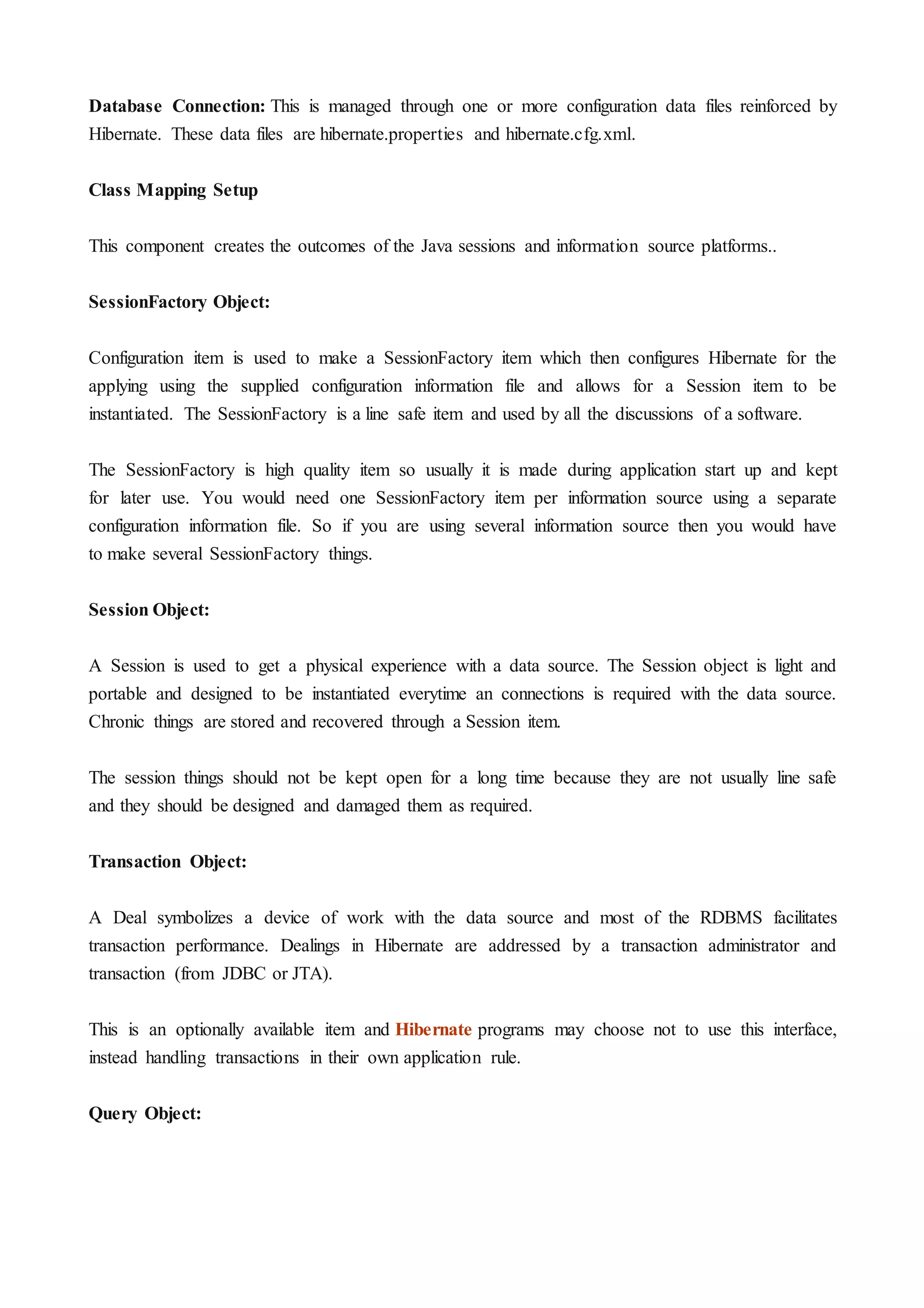 Database Connection: This is managed through one or more configuration data files reinforced by
Hibernate. These data files are hibernate.properties and hibernate.cfg.xml.
Class Mapping Setup
This component creates the outcomes of the Java sessions and information source platforms..
SessionFactory Object:
Configuration item is used to make a SessionFactory item which then configures Hibernate for the
applying using the supplied configuration information file and allows for a Session item to be
instantiated. The SessionFactory is a line safe item and used by all the discussions of a software.
The SessionFactory is high quality item so usually it is made during application start up and kept
for later use. You would need one SessionFactory item per information source using a separate
configuration information file. So if you are using several information source then you would have
to make several SessionFactory things.
Session Object:
A Session is used to get a physical experience with a data source. The Session object is light and
portable and designed to be instantiated everytime an connections is required with the data source.
Chronic things are stored and recovered through a Session item.
The session things should not be kept open for a long time because they are not usually line safe
and they should be designed and damaged them as required.
Transaction Object:
A Deal symbolizes a device of work with the data source and most of the RDBMS facilitates
transaction performance. Dealings in Hibernate are addressed by a transaction administrator and
transaction (from JDBC or JTA).
This is an optionally available item and Hibernate programs may choose not to use this interface,
instead handling transactions in their own application rule.
Query Object:
 