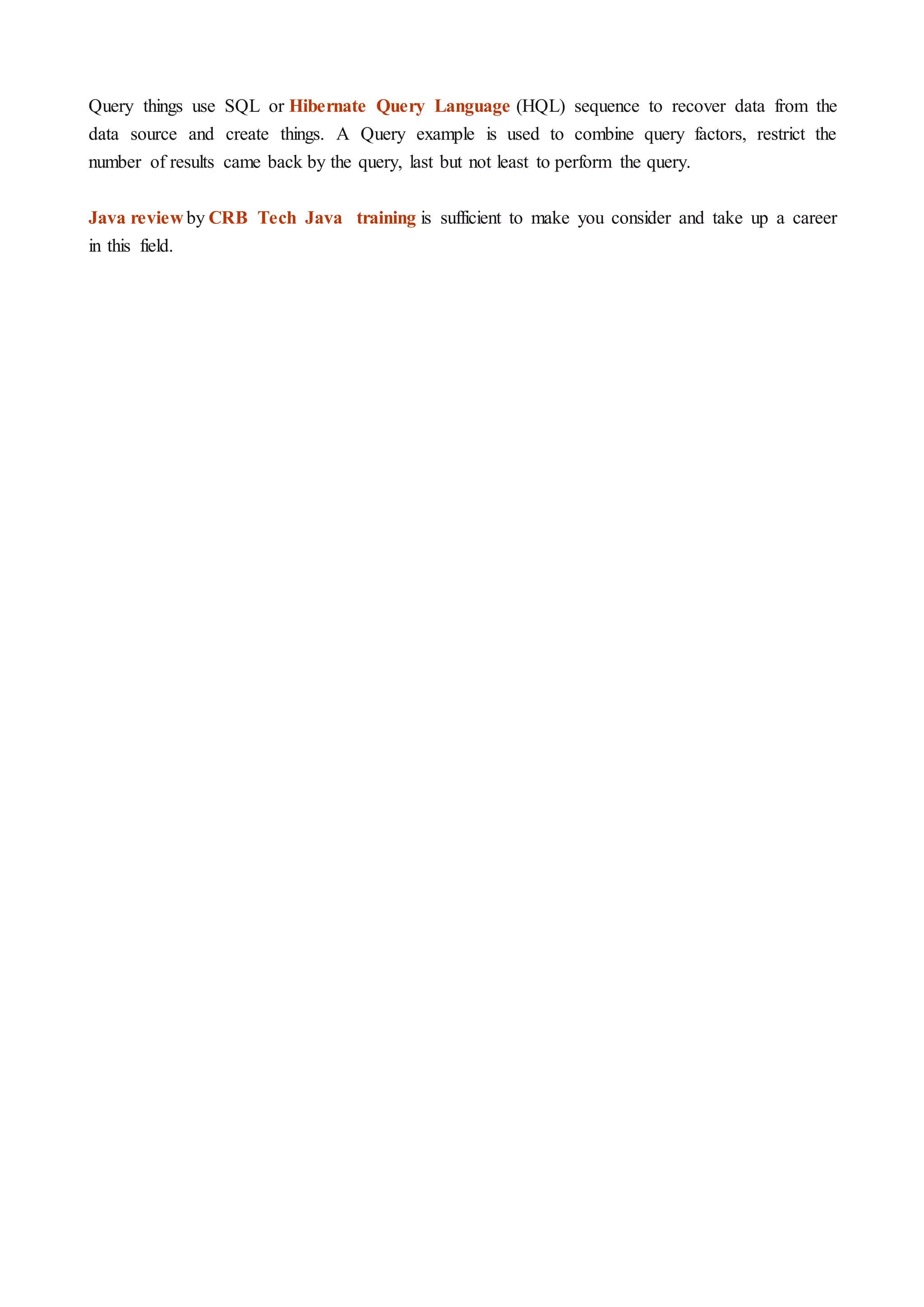 Query things use SQL or Hibernate Query Language (HQL) sequence to recover data from the
data source and create things. A Query example is used to combine query factors, restrict the
number of results came back by the query, last but not least to perform the query.
Java review by CRB Tech Java training is sufficient to make you consider and take up a career
in this field.
 