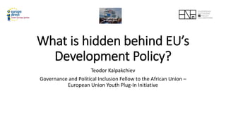 What is hidden behind EU’s
Development Policy?
Teodor Kalpakchiev
Governance and Political Inclusion Fellow to the African Union –
European Union Youth Plug-In Initiative
 
