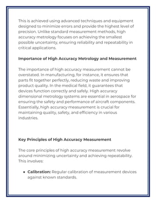 This is achieved using advanced techniques and equipment
designed to minimize errors and provide the highest level of
precision. Unlike standard measurement methods, high
accuracy metrology focuses on achieving the smallest
possible uncertainty, ensuring reliability and repeatability in
critical applications.
Importance of High Accuracy Metrology and Measurement
The importance of high accuracy measurement cannot be
overstated. In manufacturing, for instance, it ensures that
parts fit together perfectly, reducing waste and improving
product quality. In the medical field, it guarantees that
devices function correctly and safely. High accuracy
dimensional metrology systems are essential in aerospace for
ensuring the safety and performance of aircraft components.
Essentially, high accuracy measurement is crucial for
maintaining quality, safety, and efficiency in various
industries.
Key Principles of High Accuracy Measurement
The core principles of high accuracy measurement revolve
around minimizing uncertainty and achieving repeatability.
This involves:
● Calibration: Regular calibration of measurement devices
against known standards.
 