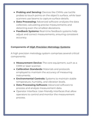 ● Probing and Sensing: Devices like CMMs use tactile
probes to touch points on the object’s surface, while laser
scanners use beams to capture surface details.
● Data Processing: Advanced software analyzes the data
collected, calculating precise measurements and
detecting even the smallest deviations.
● Feedback Systems: Real-time feedback systems help
adjust and correct measurements, ensuring consistent
accuracy.
Components of High Precision Metrology Systems
A high precision metrology system comprises several critical
components:
● Measurement Device: The core equipment, such as a
CMM or laser scanner.
● Calibration Standards: Materials and protocols
employed to maintain the accuracy of measuring
instruments.
● Environmental Controls: Systems to maintain stable
temperature, humidity, and vibration levels.
● Data Processing Software: Advanced software to
process and analyze measurement data.
● Operator Interface: User-friendly interfaces that allow
operators to control and monitor the measurement
process.
 