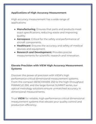 Applications of High Accuracy Measurement
High accuracy measurement has a wide range of
applications:
● Manufacturing: Ensures that parts and products meet
exact specifications, reducing waste and improving
quality.
● Aerospace: Critical for the safety and performance of
aircraft components.
● Healthcare: Ensures the accuracy and safety of medical
devices and equipment.
● Research and Development: Provides precise
measurements for scientific research and innovation.
Elevate Precision with VIEW High Accuracy Measurement
Systems
Discover the power of precision with VIEW's high
performance critical dimensional measurement systems.
From the compact BENCHMARK 250 to the high-throughput
PINNACLE 250, and the large-format SUMMIT series, our
optical metrology solutions ensure unmatched accuracy in
dimensional measurements.
Trust VIEW for reliable, high-performance critical dimensional
measurement systems that elevate your quality control and
production efficiency.
 