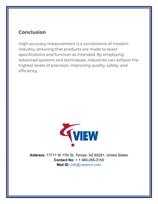 Conclusion
High accuracy measurement is a cornerstone of modern
industry, ensuring that products are made to exact
specifications and function as intended. By employing
advanced systems and techniques, industries can achieve the
highest levels of precision, improving quality, safety, and
efficiency.
Address: 17711 W 17th St, Tempe, AZ 85281, United States
Contact No: + 1 480-295-3150
Mail ID: info@viewmm.com
 