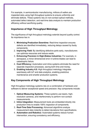 For example, in semiconductor manufacturing, millions of wafers are
inspected daily using high throughput systems to ensure uniformity and
eliminate defects. These systems rely on non-contact optical methods,
automated defect detection, and real-time data analysis to maintain production
efficiency without sacrificing quality.
Importance of High Throughput Metrology
The significance of high throughput metrology extends beyond quality control.
Its importance lies in:
1. Minimizing Production Downtime: Real-time inspection ensures
defects are identified immediately, reducing delays caused by faulty
components.
2. Improving Yield: By identifying defective parts early, manufacturers
can optimize resources and reduce waste.
3. Enhancing Precision in High-Stakes Industries: For example, in
aerospace, a minor dimensional error in turbine blades can lead to
catastrophic failure.
4. Cost Efficiency: Automation and inline systems eliminate the need for
separate inspection processes, saving both time and money.
5. Enabling Industry 4.0: High throughput metrology integrates
seamlessly with IoT and data analytics, enabling predictive
maintenance and smarter production systems.
Key Components of High Throughput Metrology
High throughput metrology systems rely on a combination of hardware and
software to deliver exceptional speed and precision. Key components include:
1. Optical Measuring Systems: These systems use lasers, high-
resolution cameras, and interferometry to perform non-contact
measurements.
2. Inline Integration: Measurement tools are embedded directly into
production lines to enable 100% inspection of components.
3. Real-Time Data Processing: Advanced algorithms analyze
measurement data instantly to detect deviations from specifications.
4. Automation and Robotics: Automated systems reduce human
intervention, ensuring consistency and efficiency.
 