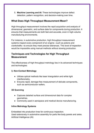 5. Machine Learning and AI: These technologies improve defect
detection, pattern recognition, and decision-making over time.
What Does High Throughput Measurement Mean?
High throughput measurement involves the rapid acquisition and analysis of
dimensional, geometric, and surface data for components during production. It
ensures that measurements are both fast and accurate, even in high-volume
manufacturing environments.
For instance, in automotive production, high throughput measurement
systems inspect every component of an engine—such as pistons and
crankshafts—to ensure they meet precise tolerances. This level of inspection
would be impossible using manual methods without slowing production.
Techniques and Technologies for High Throughput
Measurement
The effectiveness of high throughput metrology lies in its advanced techniques
and technologies:
i). Non-Contact Metrology
● Utilizes optical methods like laser triangulation and white light
interferometry.
● Ensures rapid, damage-free measurement of delicate components,
such as semiconductor wafers.
3D Scanning
● Captures detailed surface and dimensional data for complex
geometries.
● Commonly used in aerospace and medical device manufacturing.
Inline Metrology Systems
Embedded into production lines for continuous inspection.
Used extensively in automotive assembly for parts like body panels and axles.
Artificial Intelligence (AI)
 