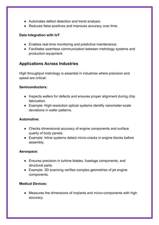 ● Automates defect detection and trend analysis.
● Reduces false positives and improves accuracy over time.
Data Integration with IoT
● Enables real-time monitoring and predictive maintenance.
● Facilitates seamless communication between metrology systems and
production equipment.
Applications Across Industries
High throughput metrology is essential in industries where precision and
speed are critical:
Semiconductors:
● Inspects wafers for defects and ensures proper alignment during chip
fabrication.
● Example: High-resolution optical systems identify nanometer-scale
deviations in wafer patterns.
Automotive:
● Checks dimensional accuracy of engine components and surface
quality of body panels.
● Example: Inline systems detect micro-cracks in engine blocks before
assembly.
Aerospace:
● Ensures precision in turbine blades, fuselage components, and
structural parts.
● Example: 3D scanning verifies complex geometries of jet engine
components.
Medical Devices:
● Measures the dimensions of implants and micro-components with high
accuracy.
 