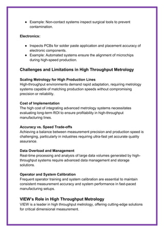 ● Example: Non-contact systems inspect surgical tools to prevent
contamination.
Electronics:
● Inspects PCBs for solder paste application and placement accuracy of
electronic components.
● Example: Automated systems ensure the alignment of microchips
during high-speed production.
Challenges and Limitations in High Throughput Metrology
Scaling Metrology for High Production Lines
High-throughput environments demand rapid adaptation, requiring metrology
systems capable of matching production speeds without compromising
precision or reliability.
Cost of Implementation
The high cost of integrating advanced metrology systems necessitates
evaluating long-term ROI to ensure profitability in high-throughput
manufacturing lines.
Accuracy vs. Speed Trade-offs
Achieving a balance between measurement precision and production speed is
challenging, particularly in industries requiring ultra-fast yet accurate quality
assurance.
Data Overload and Management
Real-time processing and analysis of large data volumes generated by high-
throughput systems require advanced data management and storage
solutions.
Operator and System Calibration
Frequent operator training and system calibration are essential to maintain
consistent measurement accuracy and system performance in fast-paced
manufacturing setups.
VIEW’s Role in High Throughput Metrology
VIEW is a leader in high throughput metrology, offering cutting-edge solutions
for critical dimensional measurement.
 
