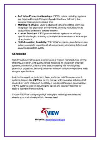 ● 24/7 Inline Production Metrology: VIEW’s optical metrology systems
are designed for high-throughput production lines, delivering fast,
accurate measurements in real time.
● Metrology Software: VIEW’s advanced software enables seamless
integration into production environments, allowing manufacturers to
analyze data and detect defects instantly.
● Custom Solutions: VIEW provides tailored systems for industry-
specific challenges, ensuring optimal performance across a wide range
of applications.
● 100% Inspection Capability: With VIEW’s systems, manufacturers can
achieve complete inspection of all components, eliminating defects and
ensuring consistent quality.
Conclusion
High throughput metrology is a cornerstone of modern manufacturing, driving
efficiency, precision, and quality across industries. Its integration of optical
systems, automation, and real-time data processing has revolutionized
production processes, ensuring that even the most complex components meet
stringent specifications.
As industries continue to demand faster and more reliable measurement
systems, leaders like VIEW are paving the way with innovative solutions that
enable 24/7 inline production metrology. From semiconductors to aerospace,
VIEW’s systems excel in delivering the speed and accuracy required for
today’s high-tech manufacturing.
Choose VIEW for cutting-edge high throughput metrology solutions and
elevate your production quality to the next level.
Website: www.viewmm.com
 