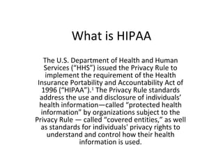 What is HIPAA
   The U.S. Department of Health and Human
    Services (“HHS”) issued the Privacy Rule to
    implement the requirement of the Health
 Insurance Portability and Accountability Act of
   1996 (“HIPAA”).1 The Privacy Rule standards
  address the use and disclosure of individuals’
  health information—called “protected health
  information” by organizations subject to the
Privacy Rule — called “covered entities,” as well
  as standards for individuals' privacy rights to
     understand and control how their health
                information is used.
 