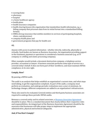  nursing home
 pharmacy
 hospital
 a home healthcare agency
 health plans
 health insurance companies
 health clearing houses (An organization that standardizes health information, e.g. a
billing company that processes data from its initial format into a standardized billing
format)
 HMOs (Group insurance that entitles members to services of participating hospitals,
clinics, and physicians)
 company health plans and
 government programs that pay for health care
#2.
Anyone with access to patient information - whether directly, indirectly, physically or
virtually. Such bodies are known as Business Associates. An organization providing support
in the treatment, payment or operations is considered a business associate (e.g. an IT
company or a billing and claims processing company).
Other examples would include a document destruction company, a telephone service
provider, accountant or lawyer. A business associate performs some type of service on a
covered entity’s behalf. It does not form part of their workforce, and must maintain HIPAA
compliance, in its own right.
Comply, How?
By passing a HIPAA audit.
The audit is an analysis that helps establish an organization’s current state, and what steps
need taking, to get the organization compliant. As part of the audit, a company must
perform an evaluation, and undergo periodic evaluations once a year at minimum. As
technology changes, different components are added to an organization’s infrastructure.
These also need to be evaluated. Covered entities and third-party business associates are
required to undergo these periodic HIPAA audits.
Between a covered entity and its related associates, a Business Associates Agreement
should be in place. This is a standard document that clearly defines their respective roles
and responsibilities. An integral part of the Business Associates Agreement should be the
assurance that businesses will take proper steps to implement the appropriate
administrative, physical and technical safeguards.
And, if You Don't Comply?
 