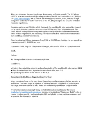 There are penalties, for non-compliance. Some pretty stiff ones, actually. The HIPAA and
HITECH Acts are administered by the Department of Health and Human Services (HHS) in
the Office for Civil Rights (OCR). The OCR has the right to enforce, audit, fine and charge
companies and individuals for violations of the Act. They interpret the law, and write the
rules and regulations.
Penalties are incurred if PHI (or ePHI, Electronic Personal Health Information) is released
to the public in unencrypted form of more than 500 records. As a simple example, this
could involve an employee leaving unencrypted backup tapes with PHI in their vehicles,
while parked off-premises. Or disclosing sensitive information on social media networks
that could be personally identifiable.
Fines for violating HIPAA rules range from $100 to $50,000 per violation (or per record) up
to a maximum of $1,500,000 per year.
In extreme cases, they can carry criminal charges, which could result in a prison sentence.
Ouch.
Indeed.
So, it's in your best interest to ensure compliance.
In addition:
 Protect the availability, integrity and confidentiality of Personal Health Information (PHI)
 Have Business Associates Agreements with clients who have PHI
 Report any violations of PHI misuse to the OCR
Compliance is Vital to an Organization’s Survival
Many companies have, in the past, found themselves totally unprepared when it comes to
audit time. This is no longer acceptable as security becomes a bigger focus year-on-year,
with high profile incidences of data thefts and leaks being reported on a regular basis.
IT infrastructure is increasingly being hosted in the data center too and this causes
headaches for auditing and compliance for some organizations. This means that it’s wise to
choose vendors carefully and question the SLA and what it covers, auditing processes and
access and the data center security.
 