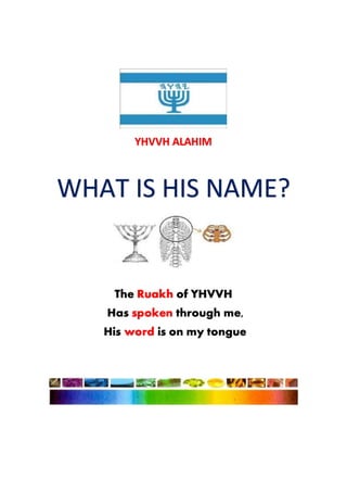 YHVVH ALAHIM
WHAT IS HIS NAME?
The Ruakh of YHVVH
Has spoken through me,
His word is on my tongue
 