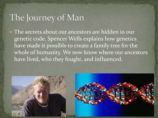 The secrets about our ancestors are hidden in our genetic code. Spencer Wells explains how genetics have made it possible to create a family tree for the whole of humanity. We now know where our ancestors have lived, who they fought, and influenced.,[object Object],The Journey of Man,[object Object]