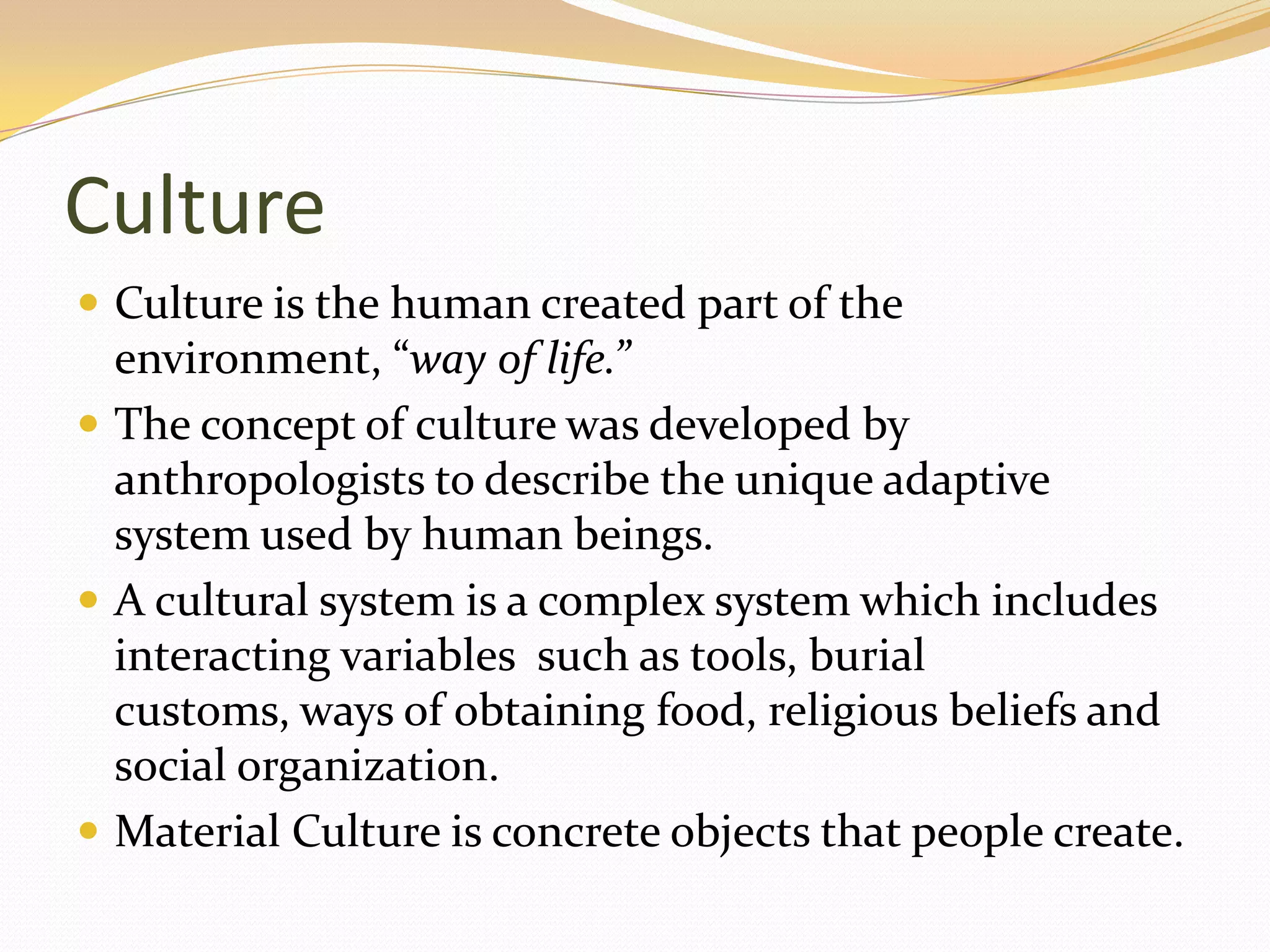 Culture
 Culture is the human created part of the
  environment, “way of life.”
 The concept of culture was developed by
  anthropologists to describe the unique adaptive
  system used by human beings.
 A cultural system is a complex system which includes
  interacting variables such as tools, burial
  customs, ways of obtaining food, religious beliefs and
  social organization.
 Material Culture is concrete objects that people create.
 