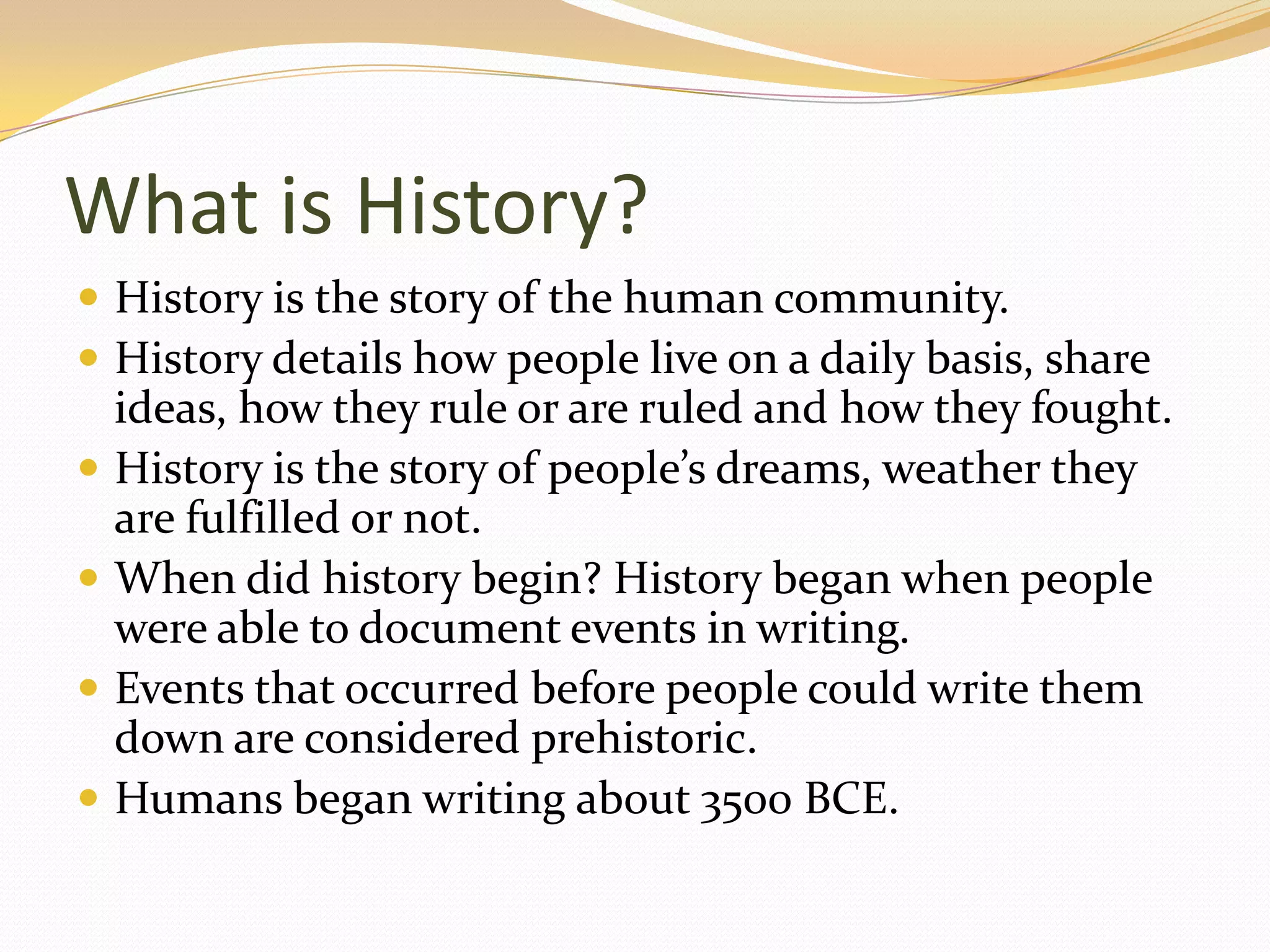 What is History?
 History is the story of the human community.
 History details how people live on a daily basis, share
    ideas, how they rule or are ruled and how they fought.
   History is the story of people’s dreams, weather they
    are fulfilled or not.
   When did history begin? History began when people
    were able to document events in writing.
   Events that occurred before people could write them
    down are considered prehistoric.
   Humans began writing about 3500 BCE.
 