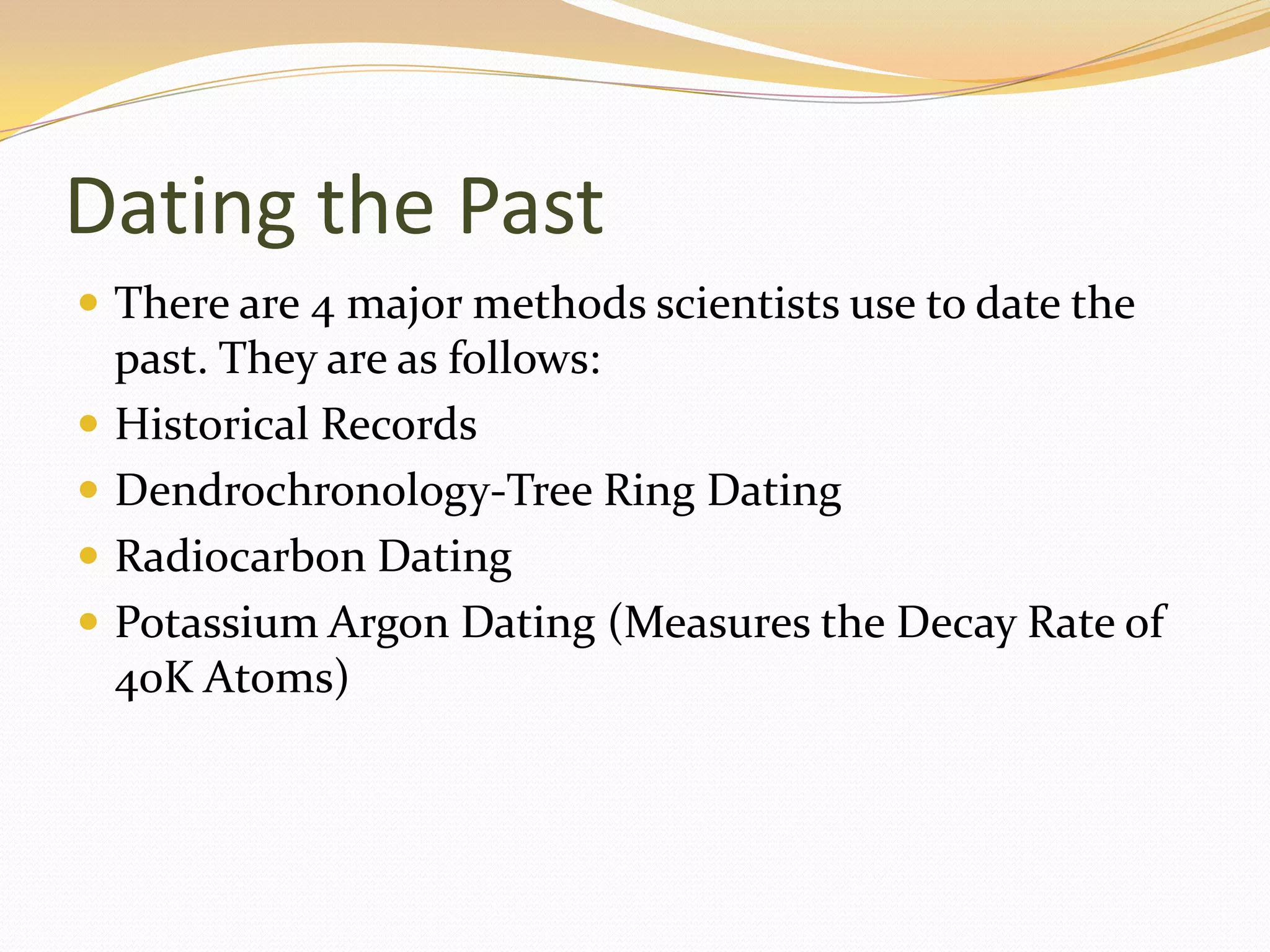 Dating the Past
 There are 4 major methods scientists use to date the
    past. They are as follows:
   Historical Records
   Dendrochronology-Tree Ring Dating
   Radiocarbon Dating
   Potassium Argon Dating (Measures the Decay Rate of
    40K Atoms)
 
