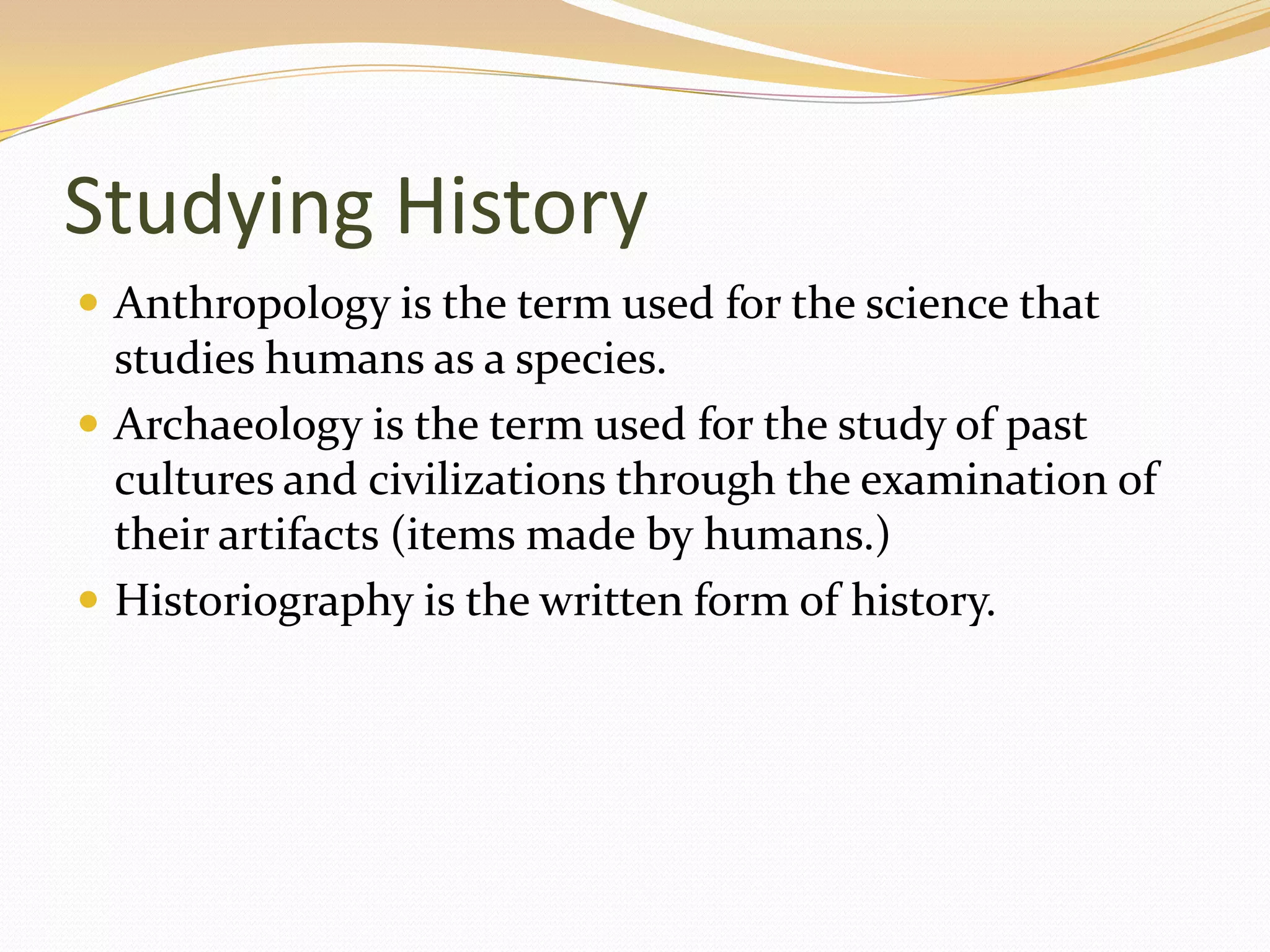 Studying History
 Anthropology is the term used for the science that
  studies humans as a species.
 Archaeology is the term used for the study of past
  cultures and civilizations through the examination of
  their artifacts (items made by humans.)
 Historiography is the written form of history.
 