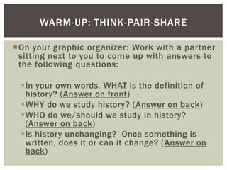 On your graphic organizer: Work with a partner
sitting next to you to come up with answers to
the following questions:
In your own words, WHAT is the definition of
history? (Answer on front)
WHY do we study history? (Answer on back)
WHO do we/should we study in history?
(Answer on back)
Is history unchanging? Once something is
written, does it or can it change? (Answer on
back)
WARM-UP: THINK-PAIR-SHARE
 