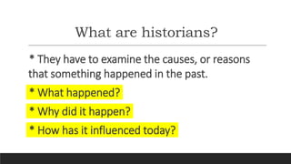 What are historians?
* They have to examine the causes, or reasons
that something happened in the past.
* What happened?
* Why did it happen?
* How has it influenced today?
 
