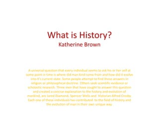 What is History?Katherine Brown  A universal question that every individual seems to ask his or her self at some point in time is where did man kind come from and how did it evolve into it’s current state. Some people attempt to find these answers in religion or philosophical doctrine. Others seek scientific evidence or scholastic research. Three men that have sought to answer this question  and created a concise explanation to the history and evolution of mankind, are Jared Diamond, Spencer Wells and  Historian Alfred Crosby. Each one of these individuals has contributed  to the field of history and the evolution of man in their own unique way. 