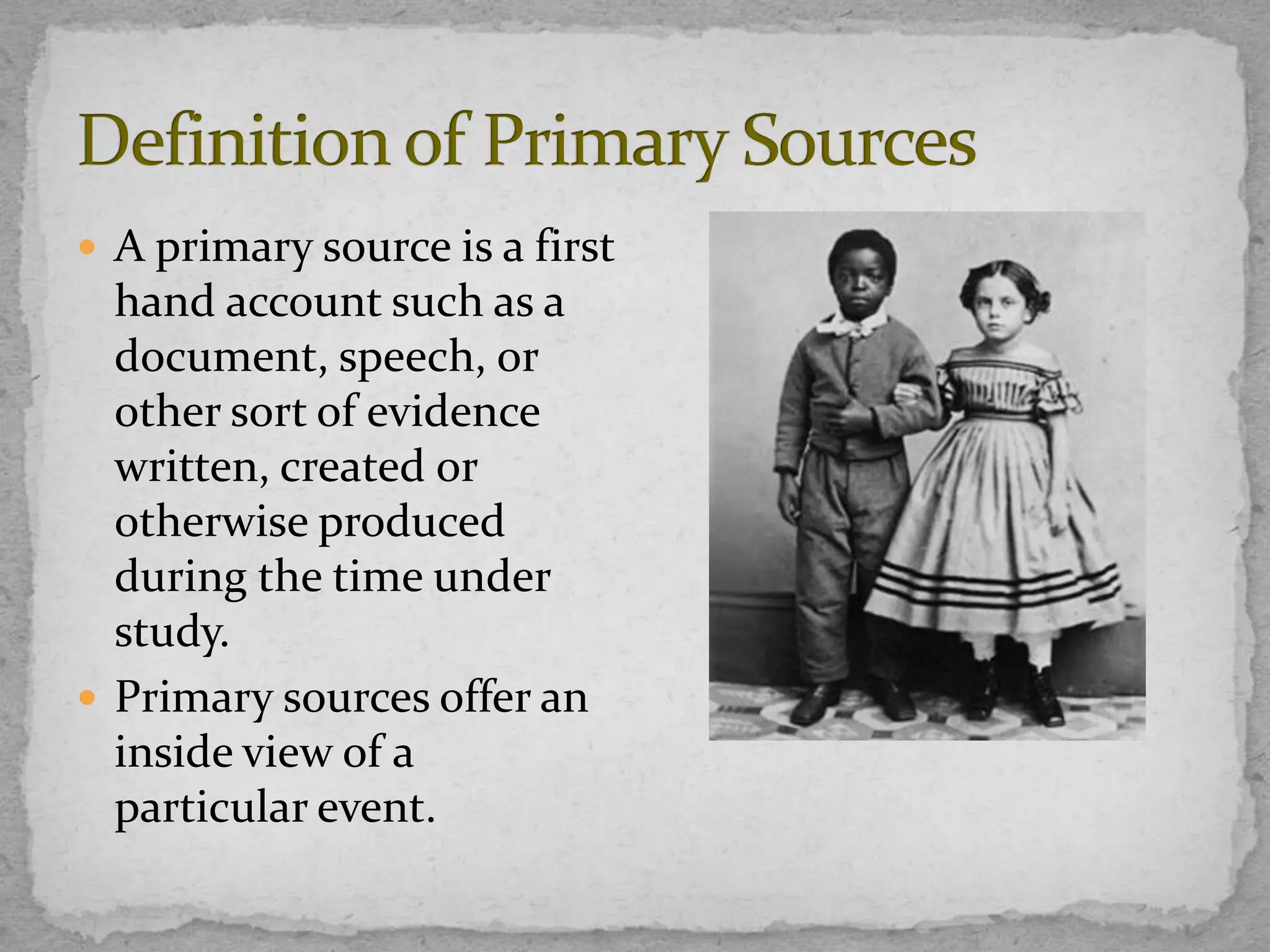  A primary source is a first

hand account such as a
document, speech, or
other sort of evidence
written, created or
otherwise produced
during the time under
study.
 Primary sources offer an
inside view of a
particular event.

 