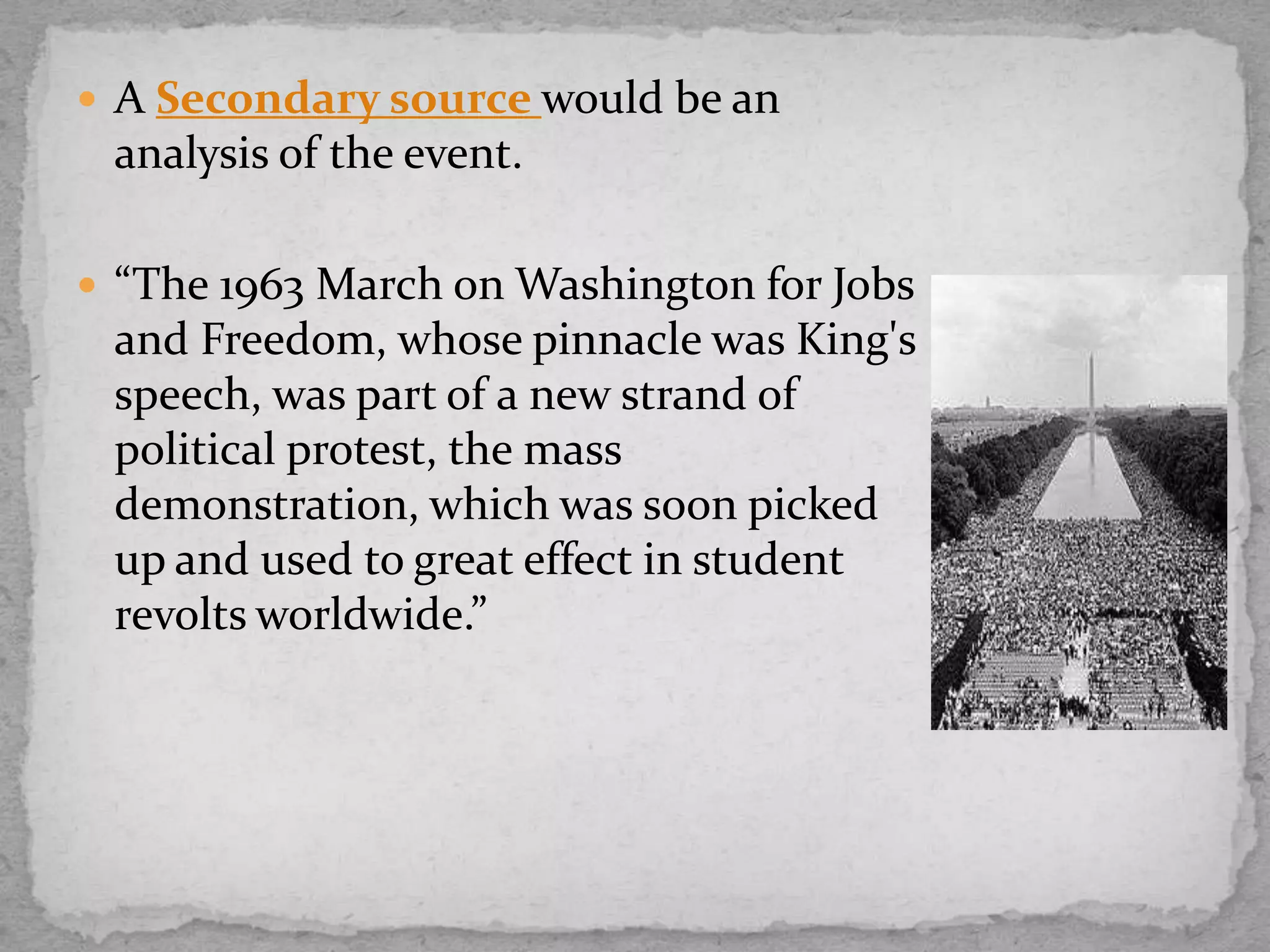  A Secondary source would be an

analysis of the event.
 “The 1963 March on Washington for Jobs

and Freedom, whose pinnacle was King's
speech, was part of a new strand of
political protest, the mass
demonstration, which was soon picked
up and used to great effect in student
revolts worldwide.”

 