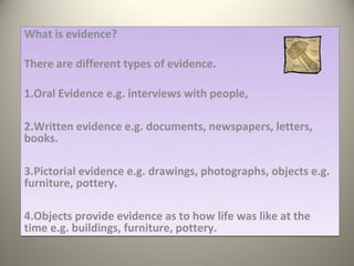 What is evidence?

There are different types of evidence.

1.Oral Evidence e.g. interviews with people,

2.Written evidence e.g. documents, newspapers, letters,
books.

3.Pictorial evidence e.g. drawings, photographs, objects e.g.
furniture, pottery.

4.Objects provide evidence as to how life was like at the
time e.g. buildings, furniture, pottery.
 