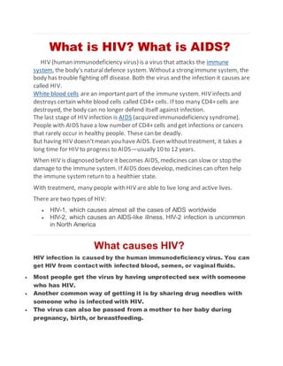 What is HIV? What is AIDS?
HIV (human immunodeficiency virus) is a virus that attacks the immune
system, the body's naturaldefence system. Withouta strong immune system, the
body has trouble fighting off disease. Both the virus and the infection it causes are
called HIV.
White blood cells are an importantpart of the immune system. HIV infects and
destroys certain white blood cells called CD4+ cells. If too many CD4+cells are
destroyed, the body can no longer defend itself against infection.
The last stage of HIV infection is AIDS (acquired immunodeficiency syndrome).
People with AIDS havea low number of CD4+cells and get infections or cancers
that rarely occur in healthy people. These can be deadly.
But having HIV doesn'tmean you have AIDS. Even withouttreatment, it takes a
long time for HIV to progress to AIDS—usually 10 to 12 years.
When HIV is diagnosed before it becomes AIDS, medicines can slow or stop the
damage to the immune system. If AIDS does develop, medicines can often help
the immune systemreturn to a healthier state.
With treatment, many people with HIV are able to live long and active lives.
There are two types of HIV:
 HIV-1, which causes almost all the cases of AIDS worldwide
 HIV-2, which causes an AIDS-like illness. HIV-2 infection is uncommon
in North America
What causes HIV?
HIV infection is caused by the human immunodeficiency virus. You can
get HIV from contact with infected blood, semen, or vaginal fluids.
 Most people get the virus by having unprotected sex with someone
who has HIV.
 Another common way of getting it is by sharing drug needles with
someone who is infected with HIV.
 The virus can also be passed from a mother to her baby during
pregnancy, birth, or breastfeeding.
 