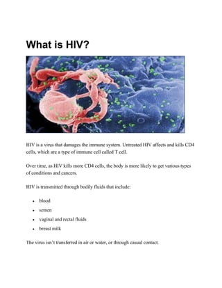 What is HIV?
HIV is a virus that damages the immune system. Untreated HIV affects and kills CD4
cells, which are a type of immune cell called T cell.
Over time, as HIV kills more CD4 cells, the body is more likely to get various types
of conditions and cancers.
HIV is transmitted through bodily fluids that include:
• blood
• semen
• vaginal and rectal fluids
• breast milk
The virus isn’t transferred in air or water, or through casual contact.
 