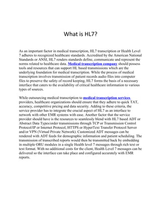 What is HL7?

As an important factor in medical transcription, HL7 transcription or Health Level
7 adheres to recognized healthcare standards. Accredited by the American National
Standards or ANSI, HL7 renders standards define, communicate and represent the
norms related to healthcare data. Medical transcription company should possess
tools and resources that can support HL based transmissions which are the
underlying foundation for medical transcription. While the process of medical
transcription involves transmission of patient records audio files into computer
files to preserve the safety of record keeping, HL7 forms the basis of a necessary
interface that caters to the availability of critical healthcare information to various
types of sources.

While outsourcing medical transcription to medical transcription services
providers, healthcare organizations should ensure that they adhere to quick TAT,
accuracy, competitive pricing and data security. Adding to these criteria, the
service provider has to integrate the crucial aspect of HL7 as an interface to
network with other EMR systems with ease. Another factor that the service
provider should have is the resources to seamlessly blend with HL7 based ADT or
Abstract Data Types/order transmissions through TCP or Transmission Control
Protocol/IP or Internet Protocol, HTTPS or HyperText Transfer Protocol Server
and/or VPN (Virtual Private Network). Customized ADT messages can be
rendered with ADT feeds for demographic information and patient scheduling. The
transmission of transcribed reports would then be transmitted back by embedding
in multiple ORU modules in a single Health level 7 messages through rich text or
text format. With no additional costs for the client, Health Level 7 messages can be
delivered so the interface can take place and configured accurately with EMR
reports.
 