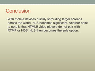 Conclusion
• With mobile devices quickly shrouding larger screens
across the world, HLS becomes significant. Another point
to note is that HTML5 video players do not pair with
RTMP or HDS. HLS then becomes the sole option.
 