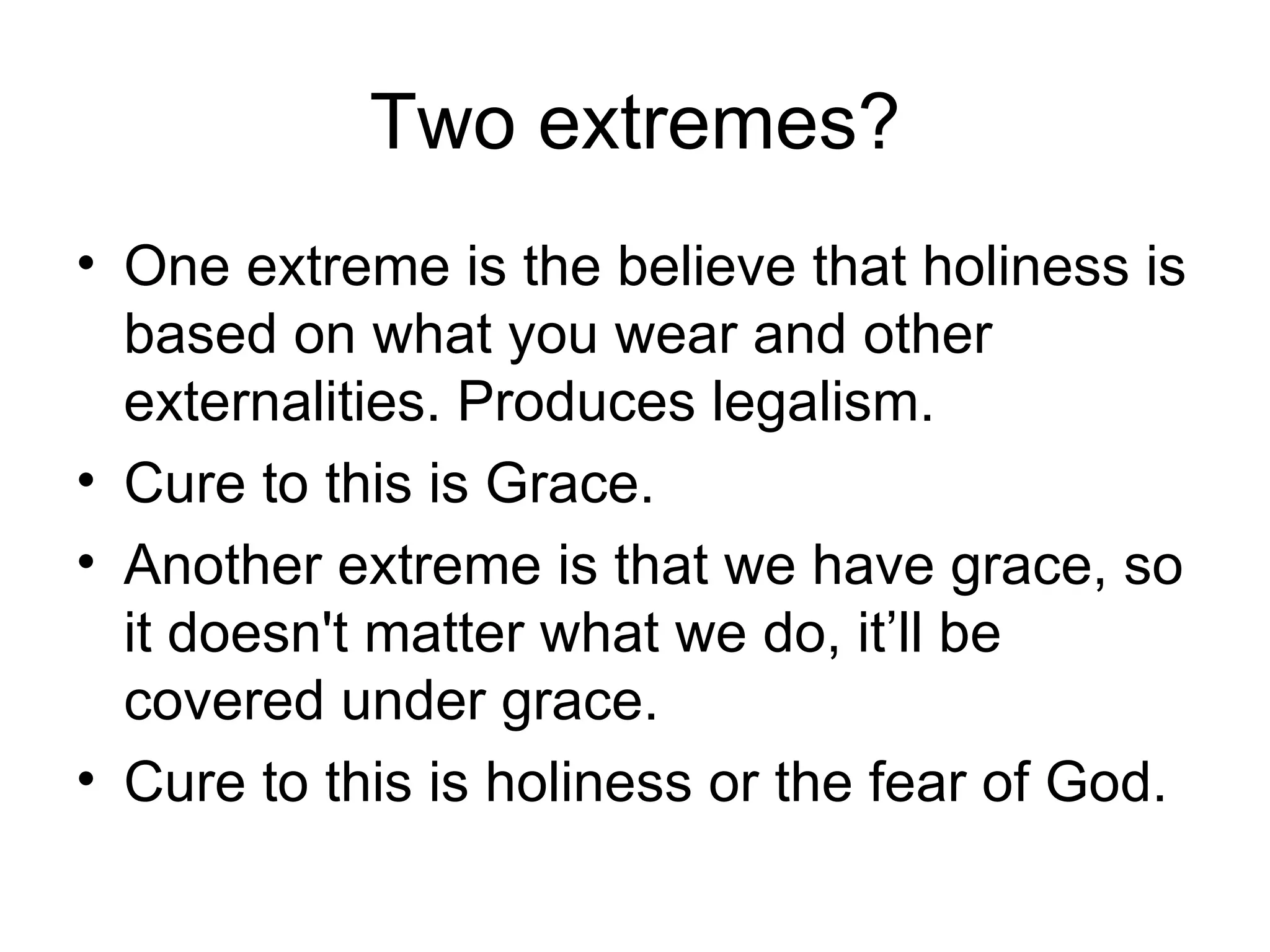 Two extremes? One extreme is the believe that holiness is based on what you wear and other externalities. Produces legalism. Cure to this is Grace. Another extreme is that we have grace, so it doesn't matter what we do, it’ll be covered under grace. Cure to this is holiness or the fear of God. 