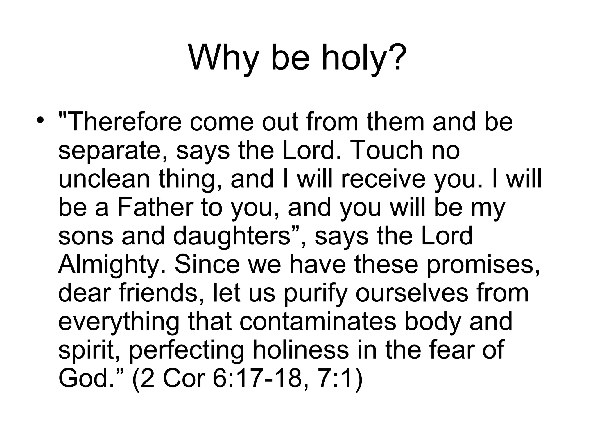 Why be holy? "Therefore come out from them and be separate, says the Lord. Touch no unclean thing, and I will receive you. I will be a Father to you, and you will be my sons and daughters”, says the Lord Almighty. Since we have these promises, dear friends, let us purify ourselves from everything that contaminates body and spirit, perfecting holiness in the fear of God.” (2 Cor 6:17-18, 7:1) 