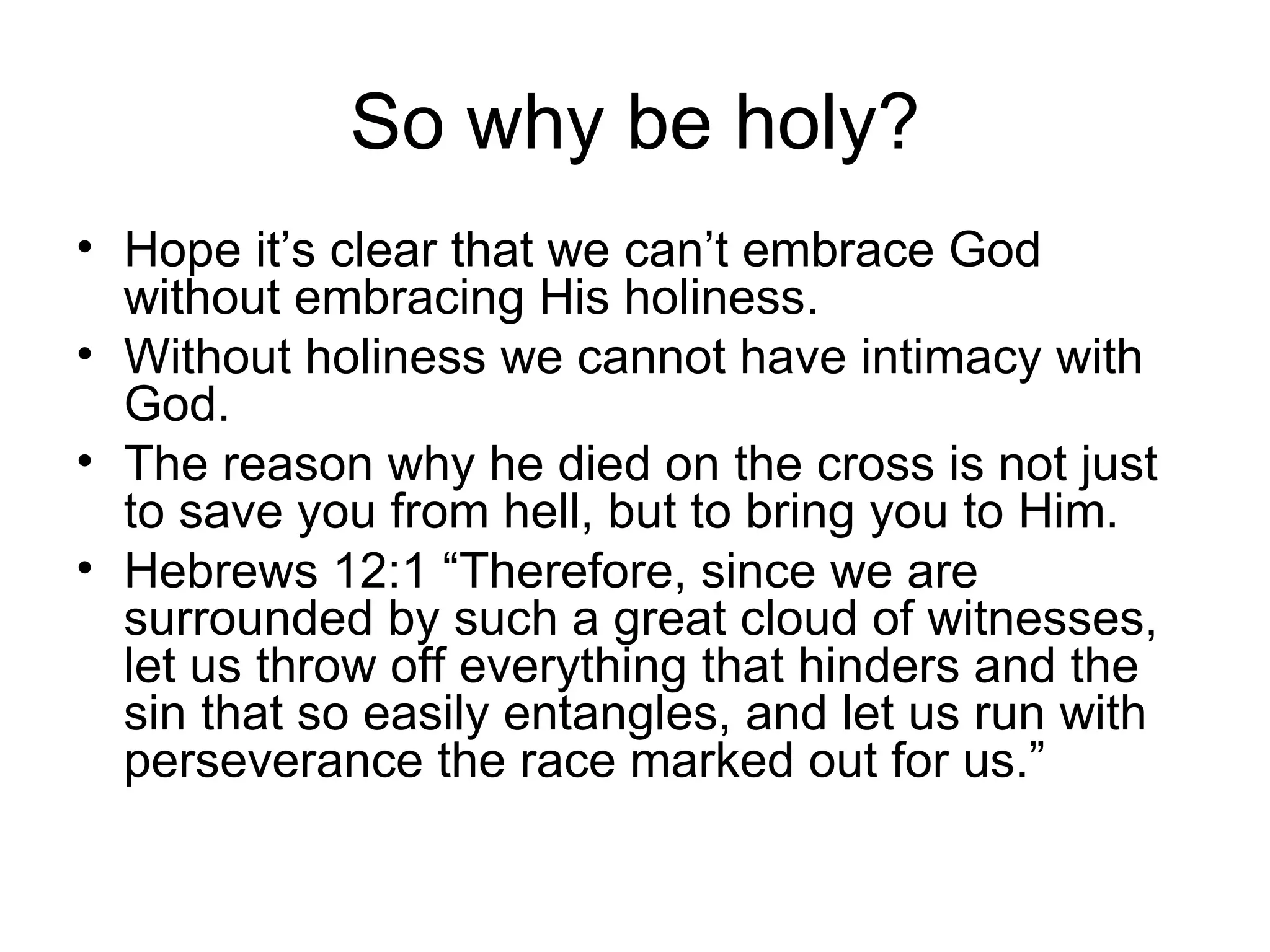 So why be holy? Hope it’s clear that we can’t embrace God without embracing His holiness. Without holiness we cannot have intimacy with God. The reason why he died on the cross is not just to save you from hell, but to bring you to Him. Hebrews 12:1 “Therefore, since we are surrounded by such a great cloud of witnesses, let us throw off everything that hinders and the sin that so easily entangles, and let us run with perseverance the race marked out for us.” 