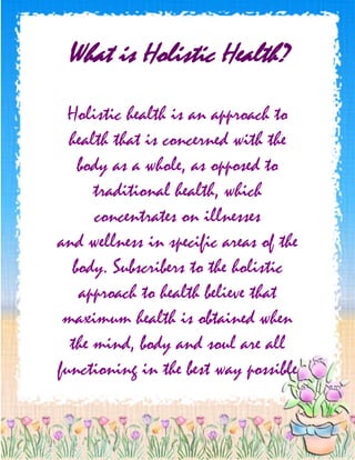What is Holistic Health?<br />Holistic health is an approach to health that is concerned with the body as a whole, as opposed to traditional health, which concentrates on illnesses and wellness in specific areas of the body. Subscribers to the holistic approach to health believe that maximum health is obtained when the mind, body and soul are all functioning in the best way possible and are in sync with the environment. The human body is composed of physical, mental, emotional and spiritual well-being. If any of these areas are not working to their full potential, it will affect all of the other areas.<br />The holistic concept of health and medicine has been around for centuries. Philosophers such as Socrates and Hippocrates spoke of how many factors contributed to a person’s health. Similarly, ancient Chinese and Indian healing traditions followed the same mind, body and soul principles as holistic medicine. However, the word “holistic” was not regularly used until Western societies begin to take interest in alternative medicine in the 1970s.<br />Holistic health is not a treatment, but instead, a lifestyle composed of multiple types of practices that promote the well-being of the mind, body and soul. Although a holistic approach may be taken with illnesses, which would be the practice of holistic medicine, holistic health practitioners are very concerned with preventive maintenance of a person’s body. They wish to treat any possible symptoms, but are more concerned with the underlying cause of a health issue to prevent reoccurrence.<br />Types of therapies or treatments that are used to maximize holistic health are herbal medicine, homeopathy, naturopathic medicine, traditional Chinese medicine, Ayurvedic medicine, nutrition, chiropractic, stress reductions, psychotherapy and massage. In addition to therapy and treatment, another facet of holistic health is the choices an individual makes on a daily basis. People make choices that ultimately affect their personal well-being.<br />Some choices people make that can affect their holistic health negatively are deciding to use drugs, smoke cigarettes, consume large amounts of alcohol and engage in unprotected sexual activity. Sugar, caffeine, a bad attitude, high stress and poor self-esteem are also believed to have negative impacts on a person’s health. Things that have a negative effect on a person’s health open up that person to illness. Conversely, eating a nutritious diet, getting adequate rest, getting adequate exercise and avoiding sugar, caffeine, drugs, cigarettes, alcohol and unprotected sex is believed to maximize one’s holistic health and to keep them free of illness.<br />Trinity<br />2009<br />