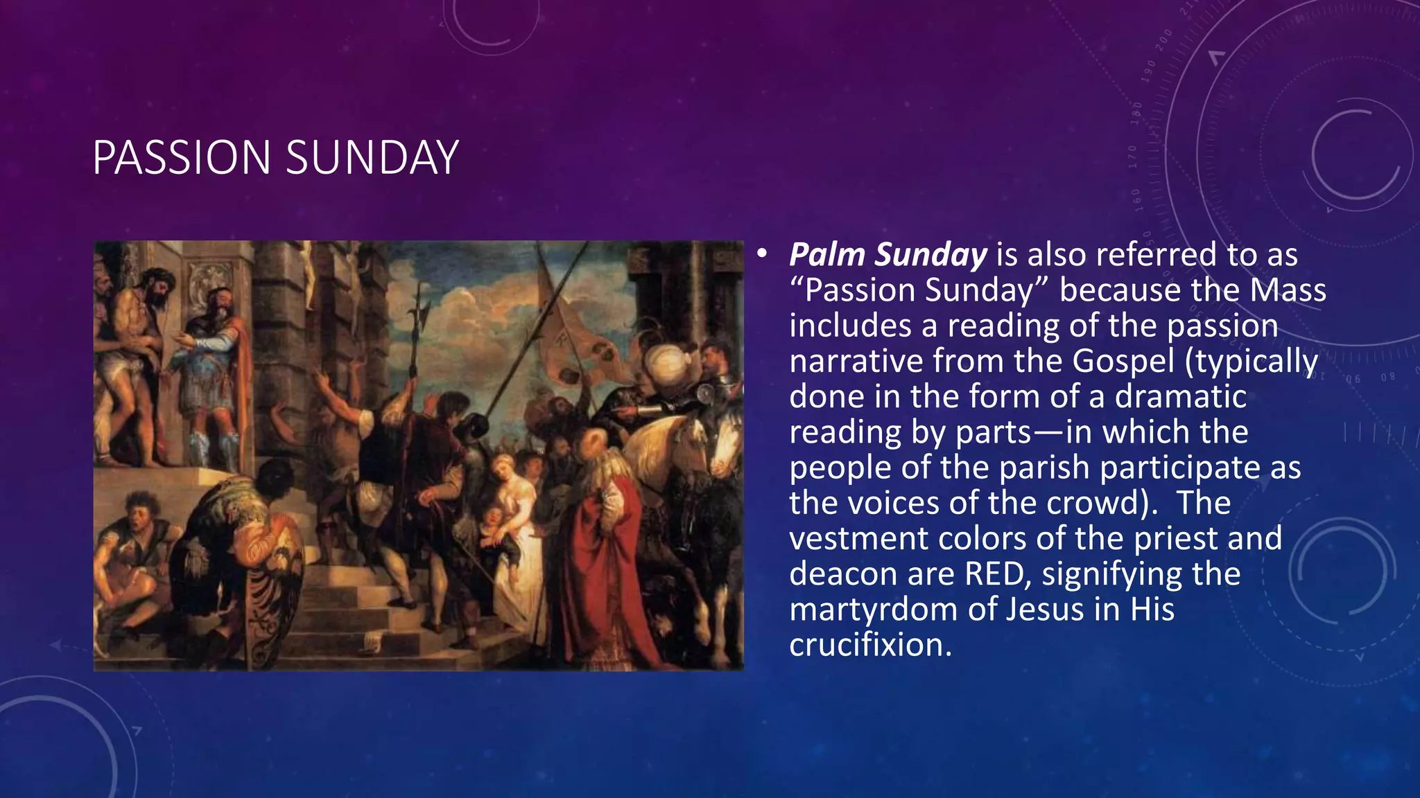 PASSION SUNDAY
• Palm Sunday is also referred to as
“Passion Sunday” because the Mass
includes a reading of the passion
narrative from the Gospel (typically
done in the form of a dramatic
reading by parts—in which the
people of the parish participate as
the voices of the crowd). The
vestment colors of the priest and
deacon are RED, signifying the
martyrdom of Jesus in His
crucifixion.
 