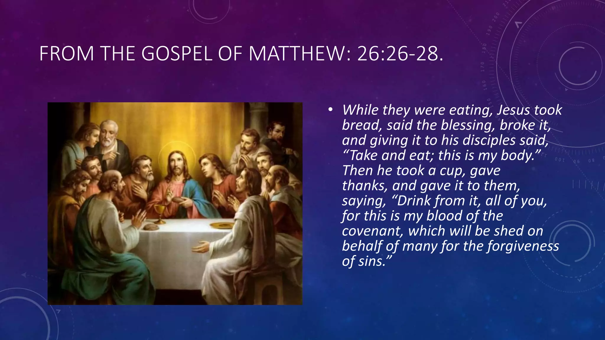 FROM THE GOSPEL OF MATTHEW: 26:26-28.
• While they were eating, Jesus took
bread, said the blessing, broke it,
and giving it to his disciples said,
“Take and eat; this is my body.”
Then he took a cup, gave
thanks, and gave it to them,
saying, “Drink from it, all of you,
for this is my blood of the
covenant, which will be shed on
behalf of many for the forgiveness
of sins.”
 