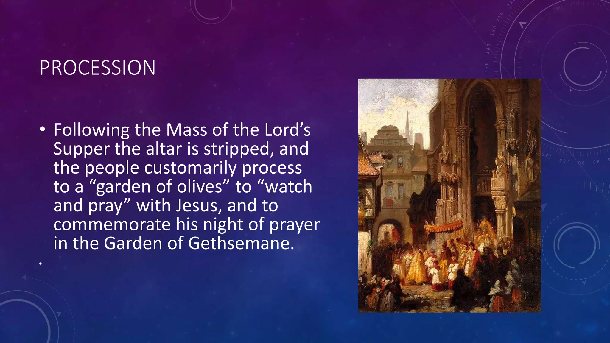 PROCESSION
• Following the Mass of the Lord’s
Supper the altar is stripped, and
the people customarily process
to a “garden of olives” to “watch
and pray” with Jesus, and to
commemorate his night of prayer
in the Garden of Gethsemane.
•
 