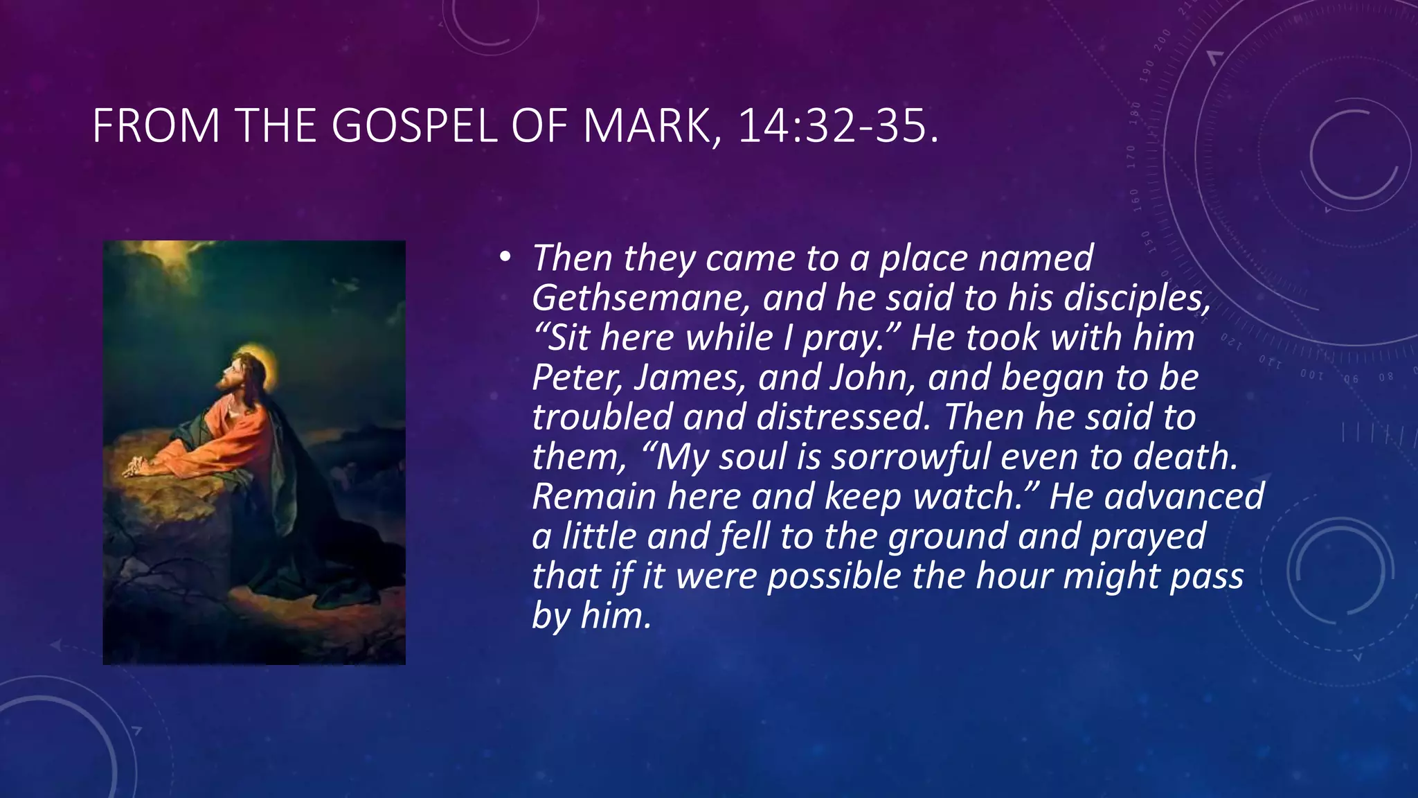 FROM THE GOSPEL OF MARK, 14:32-35.
• Then they came to a place named
Gethsemane, and he said to his disciples,
“Sit here while I pray.” He took with him
Peter, James, and John, and began to be
troubled and distressed. Then he said to
them, “My soul is sorrowful even to death.
Remain here and keep watch.” He advanced
a little and fell to the ground and prayed
that if it were possible the hour might pass
by him.
 