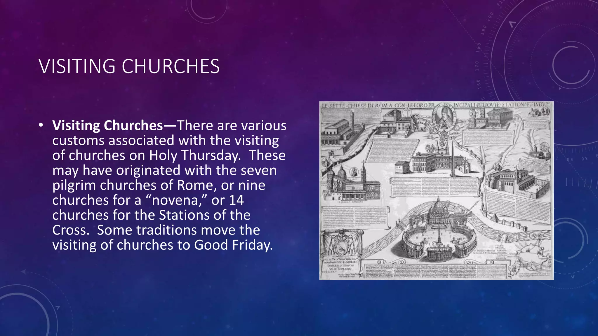 VISITING CHURCHES
• Visiting Churches—There are various
customs associated with the visiting
of churches on Holy Thursday. These
may have originated with the seven
pilgrim churches of Rome, or nine
churches for a “novena,” or 14
churches for the Stations of the
Cross. Some traditions move the
visiting of churches to Good Friday.
 