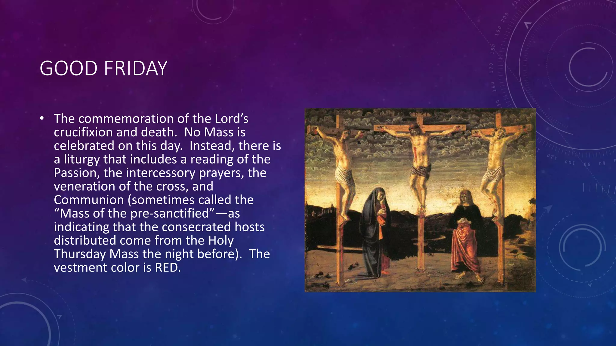 GOOD FRIDAY
• The commemoration of the Lord’s
crucifixion and death. No Mass is
celebrated on this day. Instead, there is
a liturgy that includes a reading of the
Passion, the intercessory prayers, the
veneration of the cross, and
Communion (sometimes called the
“Mass of the pre-sanctified”—as
indicating that the consecrated hosts
distributed come from the Holy
Thursday Mass the night before). The
vestment color is RED.
 