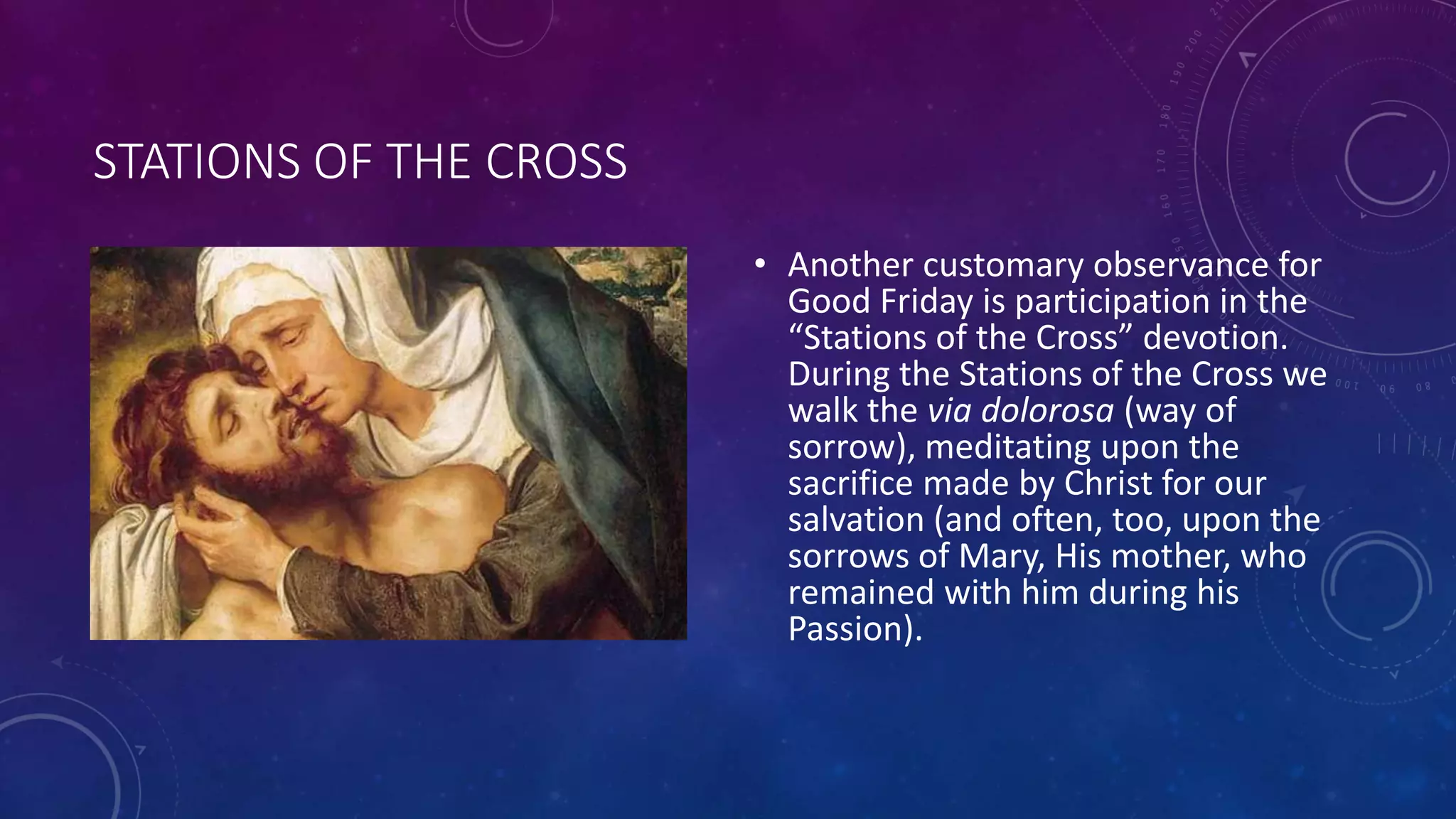 STATIONS OF THE CROSS
• Another customary observance for
Good Friday is participation in the
“Stations of the Cross” devotion.
During the Stations of the Cross we
walk the via dolorosa (way of
sorrow), meditating upon the
sacrifice made by Christ for our
salvation (and often, too, upon the
sorrows of Mary, His mother, who
remained with him during his
Passion).
 