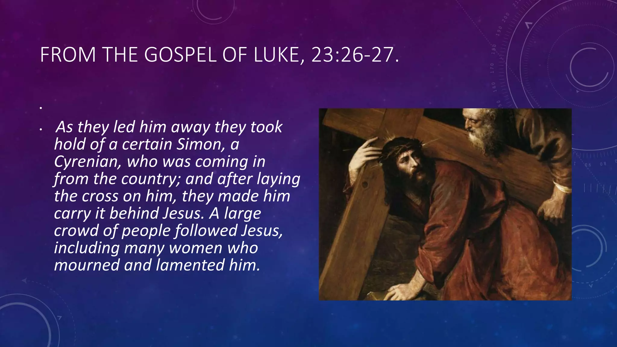 FROM THE GOSPEL OF LUKE, 23:26-27.
•
• As they led him away they took
hold of a certain Simon, a
Cyrenian, who was coming in
from the country; and after laying
the cross on him, they made him
carry it behind Jesus. A large
crowd of people followed Jesus,
including many women who
mourned and lamented him.
 
