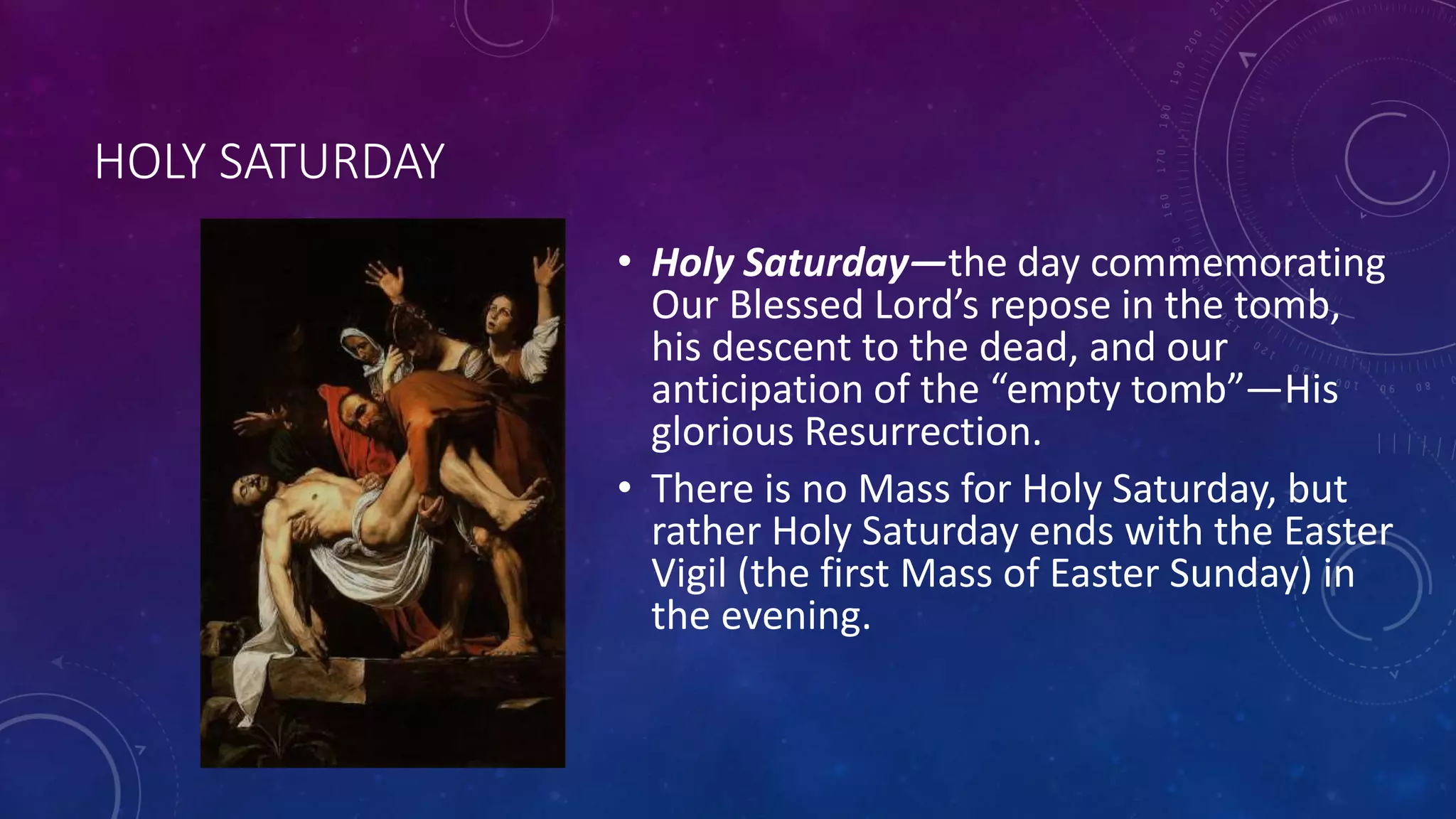 HOLY SATURDAY
• Holy Saturday—the day commemorating
Our Blessed Lord’s repose in the tomb,
his descent to the dead, and our
anticipation of the “empty tomb”—His
glorious Resurrection.
• There is no Mass for Holy Saturday, but
rather Holy Saturday ends with the Easter
Vigil (the first Mass of Easter Sunday) in
the evening.
 