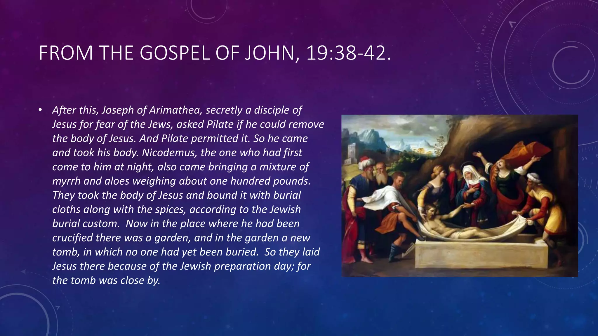 FROM THE GOSPEL OF JOHN, 19:38-42.
• After this, Joseph of Arimathea, secretly a disciple of
Jesus for fear of the Jews, asked Pilate if he could remove
the body of Jesus. And Pilate permitted it. So he came
and took his body. Nicodemus, the one who had first
come to him at night, also came bringing a mixture of
myrrh and aloes weighing about one hundred pounds.
They took the body of Jesus and bound it with burial
cloths along with the spices, according to the Jewish
burial custom. Now in the place where he had been
crucified there was a garden, and in the garden a new
tomb, in which no one had yet been buried. So they laid
Jesus there because of the Jewish preparation day; for
the tomb was close by.
 
