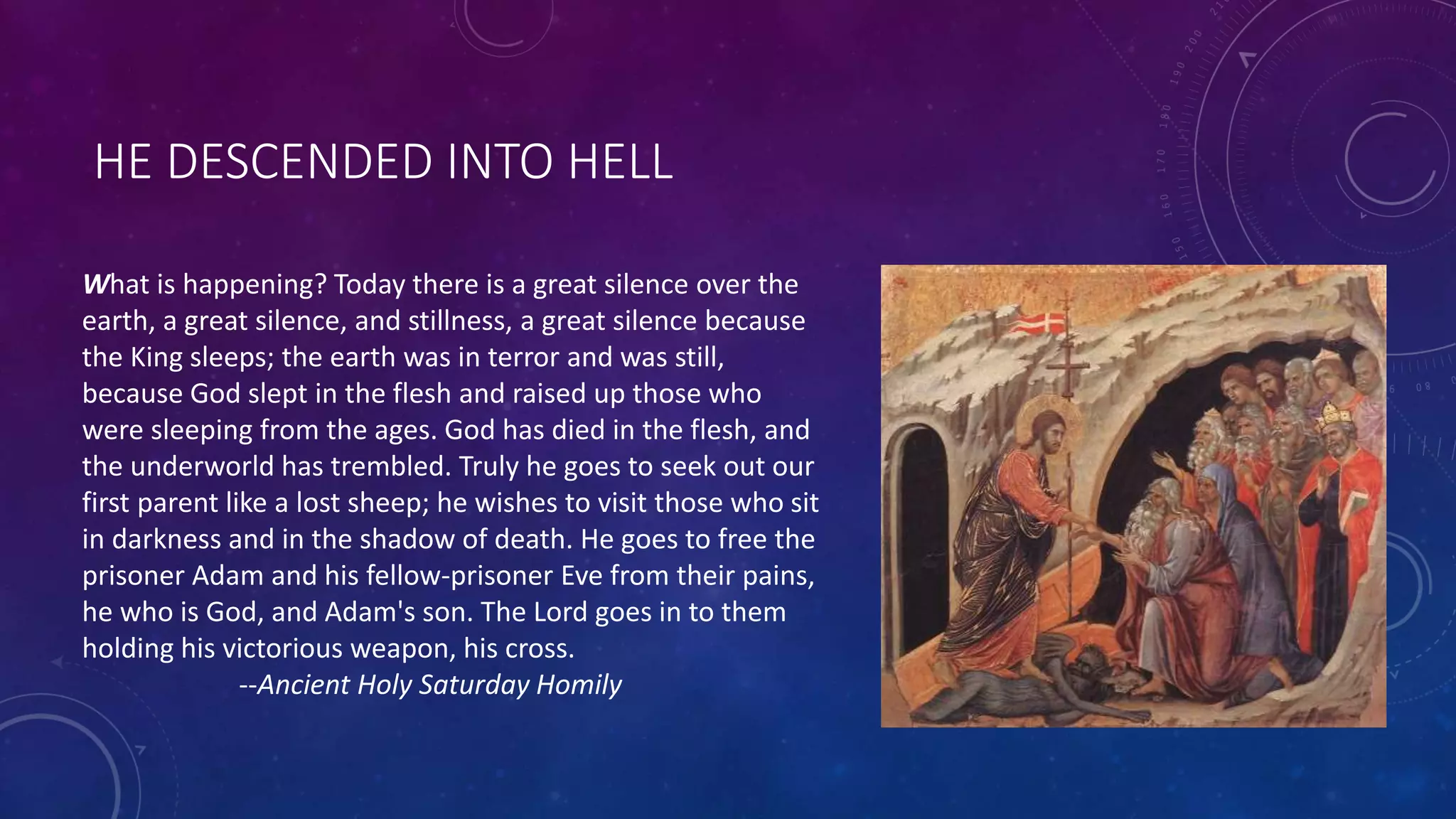 HE DESCENDED INTO HELL
What is happening? Today there is a great silence over the
earth, a great silence, and stillness, a great silence because
the King sleeps; the earth was in terror and was still,
because God slept in the flesh and raised up those who
were sleeping from the ages. God has died in the flesh, and
the underworld has trembled. Truly he goes to seek out our
first parent like a lost sheep; he wishes to visit those who sit
in darkness and in the shadow of death. He goes to free the
prisoner Adam and his fellow-prisoner Eve from their pains,
he who is God, and Adam's son. The Lord goes in to them
holding his victorious weapon, his cross.
--Ancient Holy Saturday Homily
 